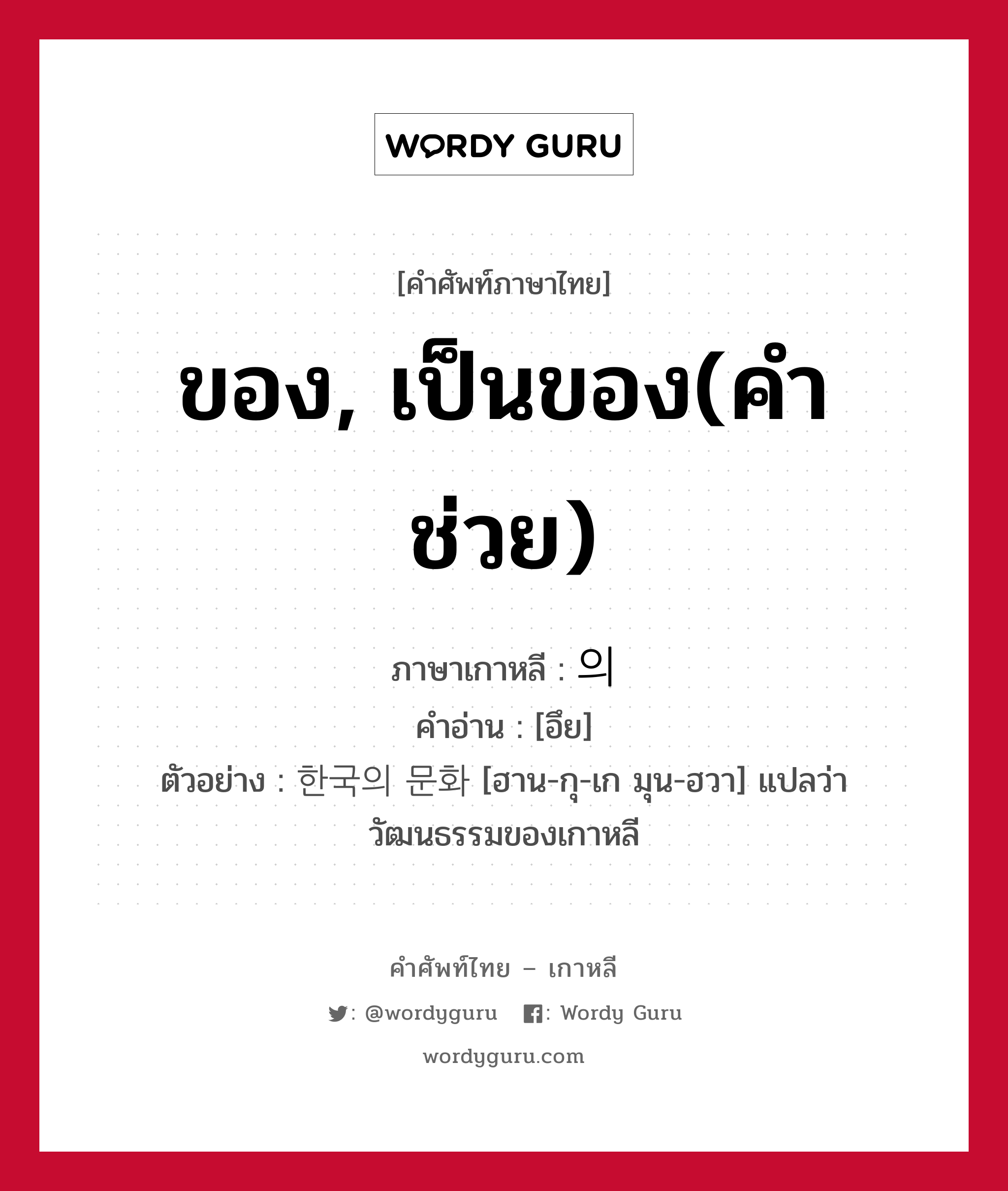 ของ, เป็นของ(คำช่วย) ภาษาเกาหลีคืออะไร, คำศัพท์ภาษาไทย - เกาหลี ของ, เป็นของ(คำช่วย) ภาษาเกาหลี 의 คำอ่าน [อึย] ตัวอย่าง 한국의 문화 [ฮาน-กุ-เก มุน-ฮวา] แปลว่า วัฒนธรรมของเกาหลี