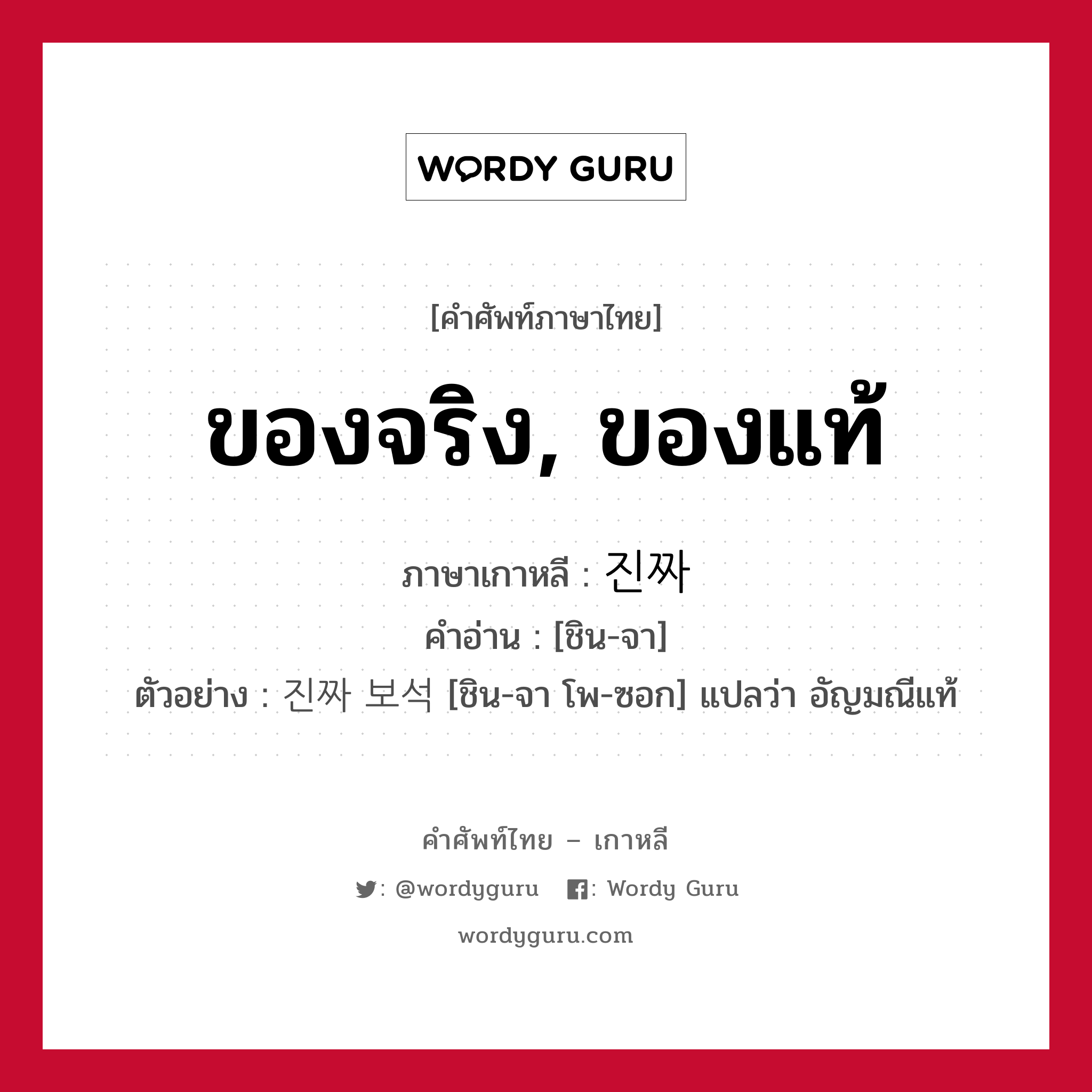 ของจริง, ของแท้ ภาษาเกาหลีคืออะไร, คำศัพท์ภาษาไทย - เกาหลี ของจริง, ของแท้ ภาษาเกาหลี 진짜 คำอ่าน [ชิน-จา] ตัวอย่าง 진짜 보석 [ชิน-จา โพ-ซอก] แปลว่า อัญมณีแท้