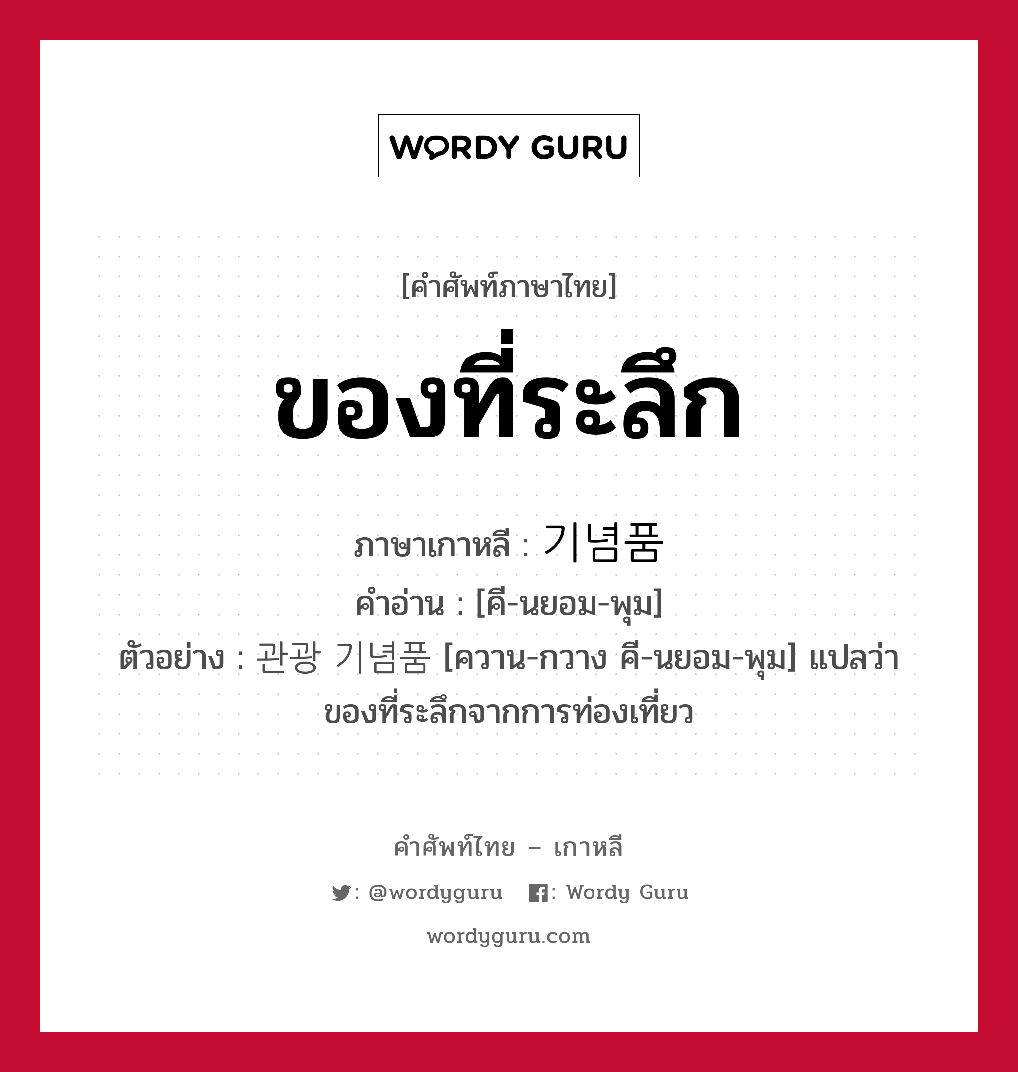 ของที่ระลึก ภาษาเกาหลีคืออะไร, คำศัพท์ภาษาไทย - เกาหลี ของที่ระลึก ภาษาเกาหลี 기념품 คำอ่าน [คี-นยอม-พุม] ตัวอย่าง 관광 기념품 [ควาน-กวาง คี-นยอม-พุม] แปลว่า ของที่ระลึกจากการท่องเที่ยว