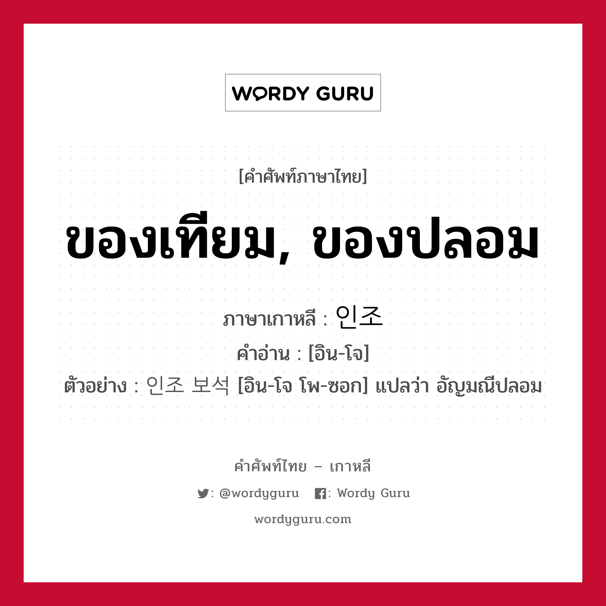 ของเทียม, ของปลอม ภาษาเกาหลีคืออะไร, คำศัพท์ภาษาไทย - เกาหลี ของเทียม, ของปลอม ภาษาเกาหลี 인조 คำอ่าน [อิน-โจ] ตัวอย่าง 인조 보석 [อิน-โจ โพ-ซอก] แปลว่า อัญมณีปลอม