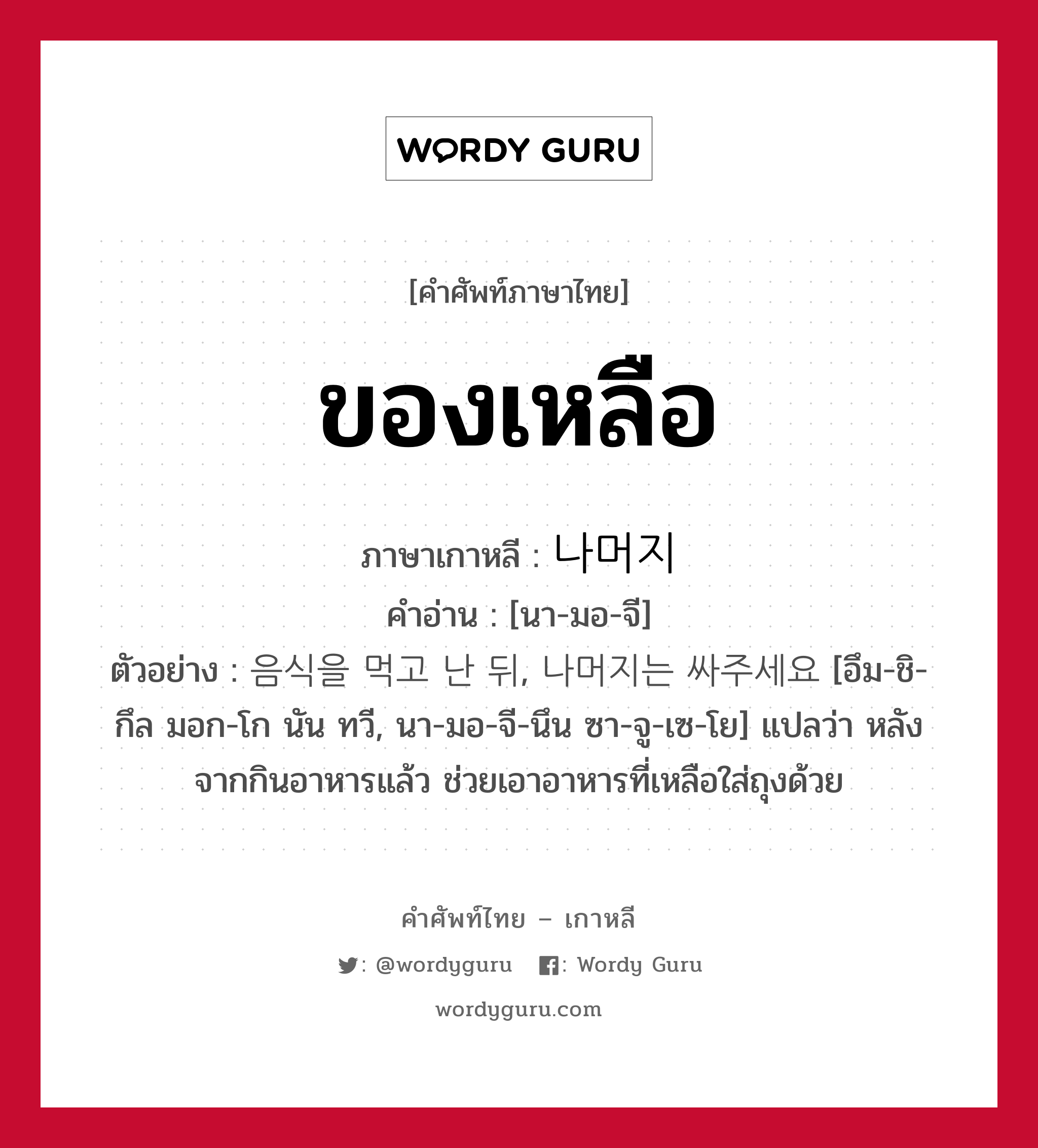 ของเหลือ ภาษาเกาหลีคืออะไร, คำศัพท์ภาษาไทย - เกาหลี ของเหลือ ภาษาเกาหลี 나머지 คำอ่าน [นา-มอ-จี] ตัวอย่าง 음식을 먹고 난 뒤, 나머지는 싸주세요 [อึม-ชิ-กึล มอก-โก นัน ทวี, นา-มอ-จี-นึน ซา-จู-เซ-โย] แปลว่า หลังจากกินอาหารแล้ว ช่วยเอาอาหารที่เหลือใส่ถุงด้วย