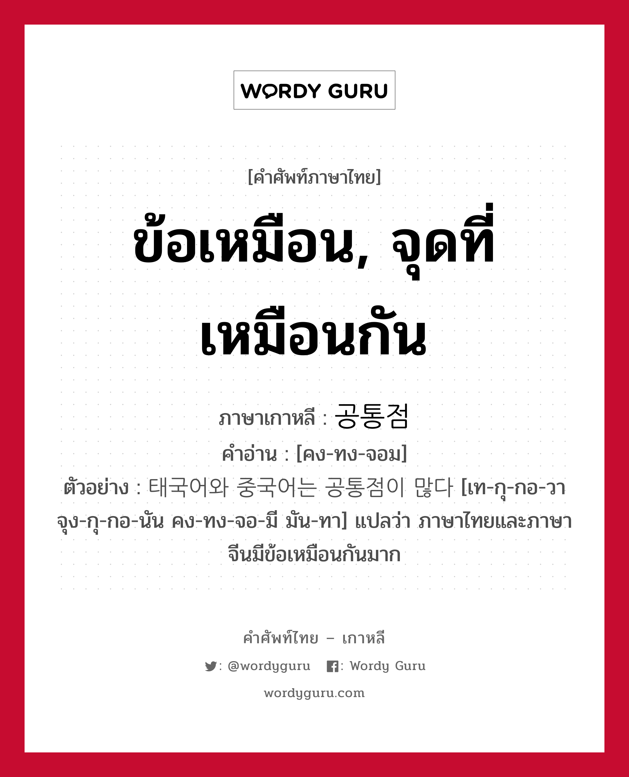 ข้อเหมือน, จุดที่เหมือนกัน ภาษาเกาหลีคืออะไร, คำศัพท์ภาษาไทย - เกาหลี ข้อเหมือน, จุดที่เหมือนกัน ภาษาเกาหลี 공통점 คำอ่าน [คง-ทง-จอม] ตัวอย่าง 태국어와 중국어는 공통점이 많다 [เท-กุ-กอ-วา จุง-กุ-กอ-นัน คง-ทง-จอ-มี มัน-ทา] แปลว่า ภาษาไทยและภาษาจีนมีข้อเหมือนกันมาก