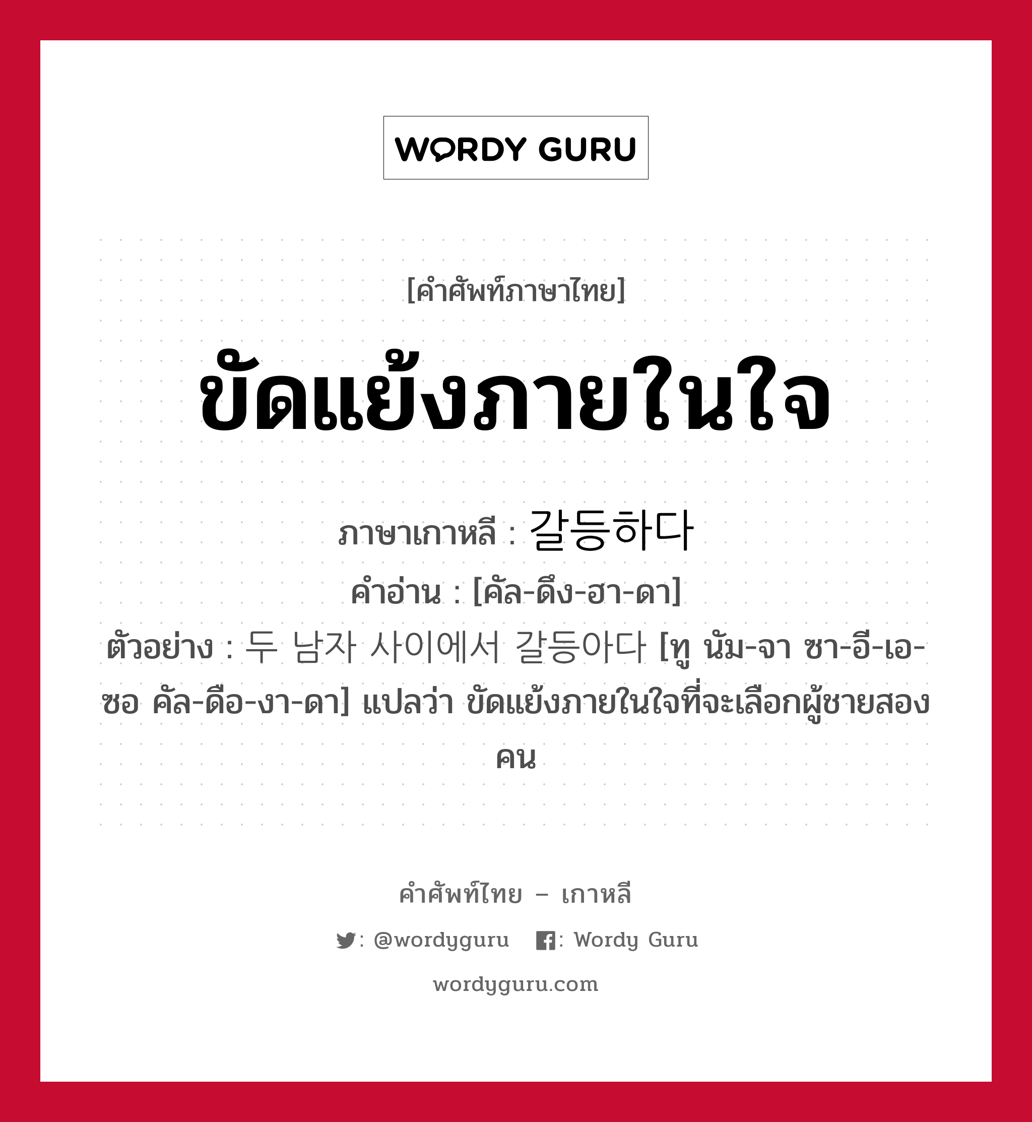 ขัดแย้งภายในใจ ภาษาเกาหลีคืออะไร, คำศัพท์ภาษาไทย - เกาหลี ขัดแย้งภายในใจ ภาษาเกาหลี 갈등하다 คำอ่าน [คัล-ดึง-ฮา-ดา] ตัวอย่าง 두 남자 사이에서 갈등아다 [ทู นัม-จา ซา-อี-เอ-ซอ คัล-ดือ-งา-ดา] แปลว่า ขัดแย้งภายในใจที่จะเลือกผู้ชายสองคน