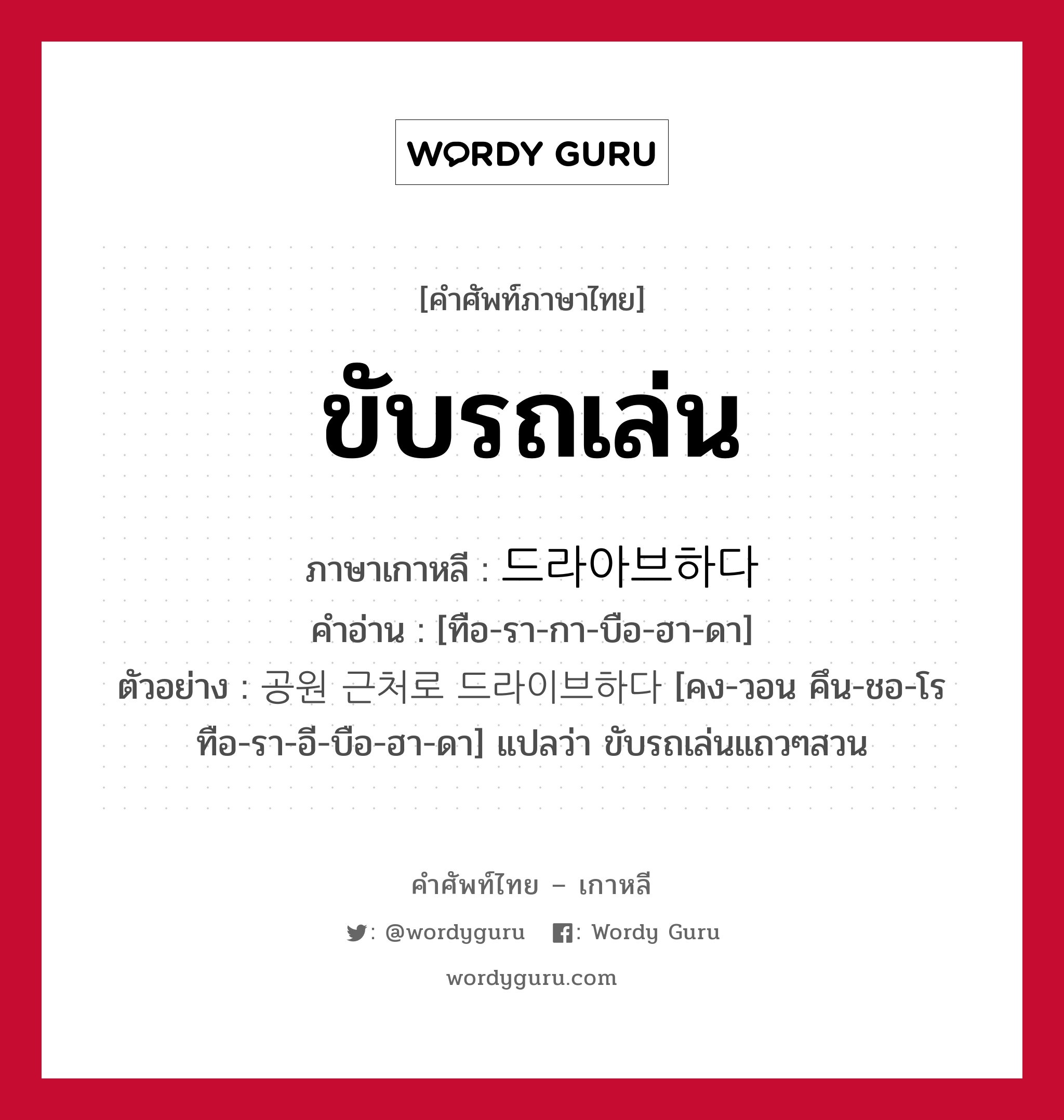 ขับรถเล่น ภาษาเกาหลีคืออะไร, คำศัพท์ภาษาไทย - เกาหลี ขับรถเล่น ภาษาเกาหลี 드라아브하다 คำอ่าน [ทือ-รา-กา-บือ-ฮา-ดา] ตัวอย่าง 공원 근처로 드라이브하다 [คง-วอน คึน-ชอ-โร ทือ-รา-อี-บือ-ฮา-ดา] แปลว่า ขับรถเล่นแถวๆสวน