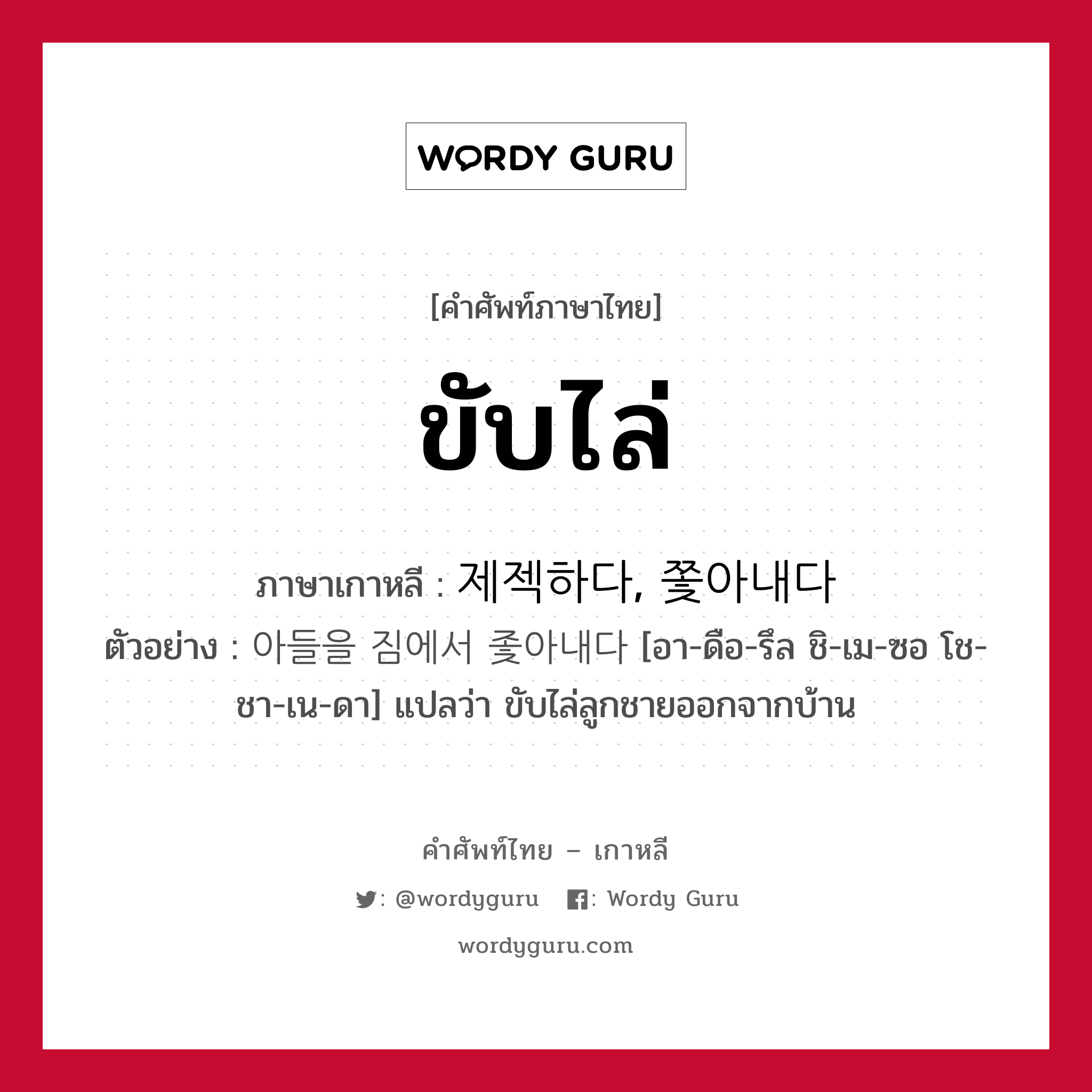 ขับไล่ ภาษาเกาหลีคืออะไร, คำศัพท์ภาษาไทย - เกาหลี ขับไล่ ภาษาเกาหลี 제젝하다, 쫓아내다 ตัวอย่าง 아들을 짐에서 좇아내다 [อา-ดือ-รึล ชิ-เม-ซอ โช-ชา-เน-ดา] แปลว่า ขับไล่ลูกชายออกจากบ้าน