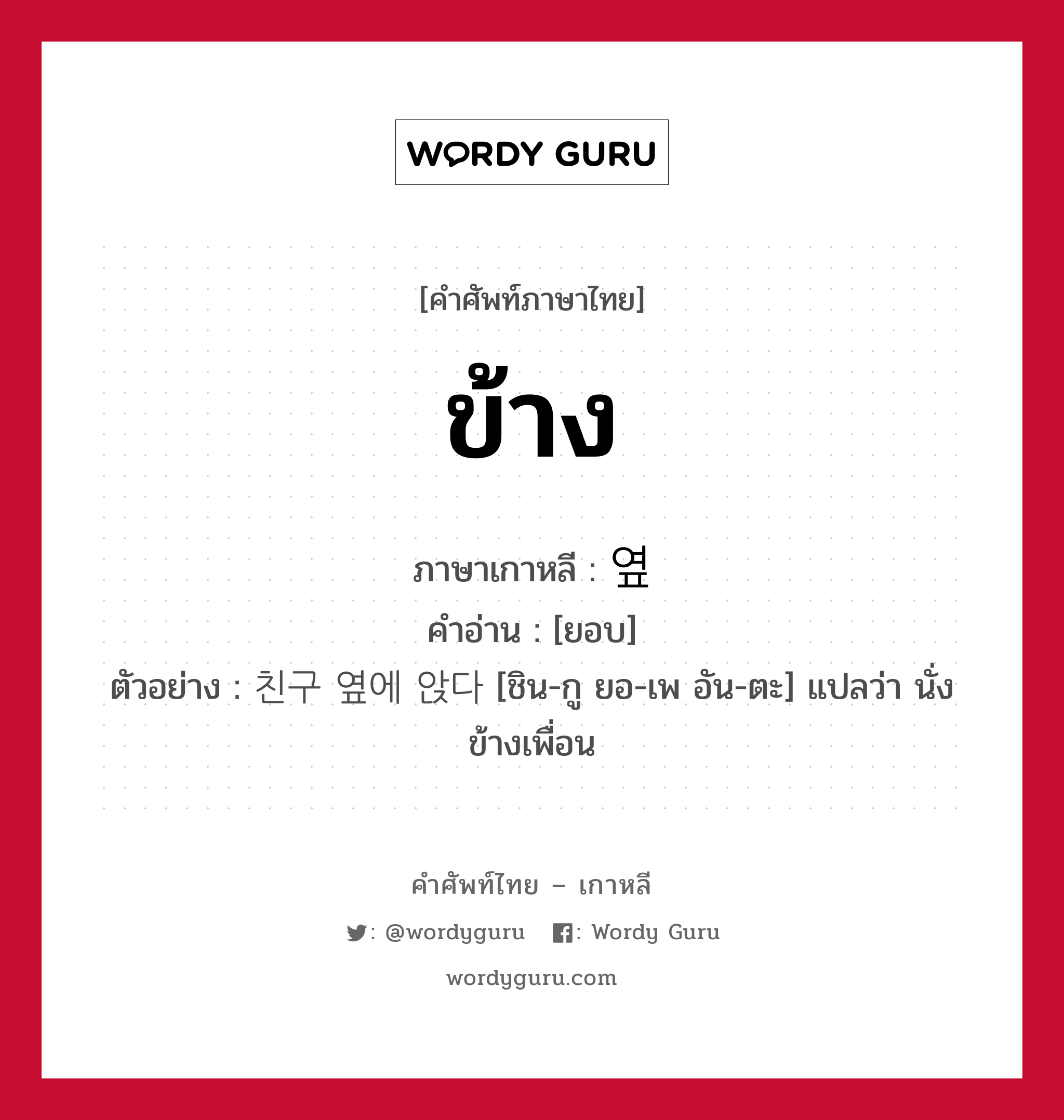 ข้าง ภาษาเกาหลีคืออะไร, คำศัพท์ภาษาไทย - เกาหลี ข้าง ภาษาเกาหลี 옆 คำอ่าน [ยอบ] ตัวอย่าง 친구 옆에 앉다 [ชิน-กู ยอ-เพ อัน-ตะ] แปลว่า นั่งข้างเพื่อน