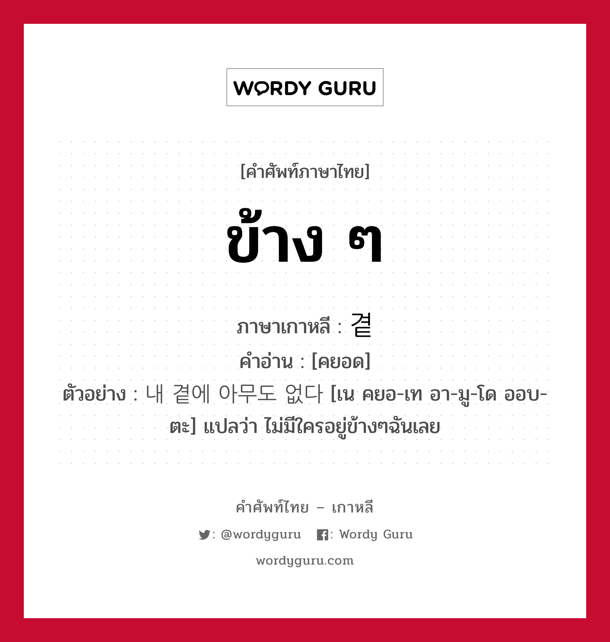 ข้าง ๆ ภาษาเกาหลีคืออะไร, คำศัพท์ภาษาไทย - เกาหลี ข้าง ๆ ภาษาเกาหลี 곁 คำอ่าน [คยอด] ตัวอย่าง 내 곁에 아무도 없다 [เน คยอ-เท อา-มู-โด ออบ-ตะ] แปลว่า ไม่มีใครอยู่ข้างๆฉันเลย