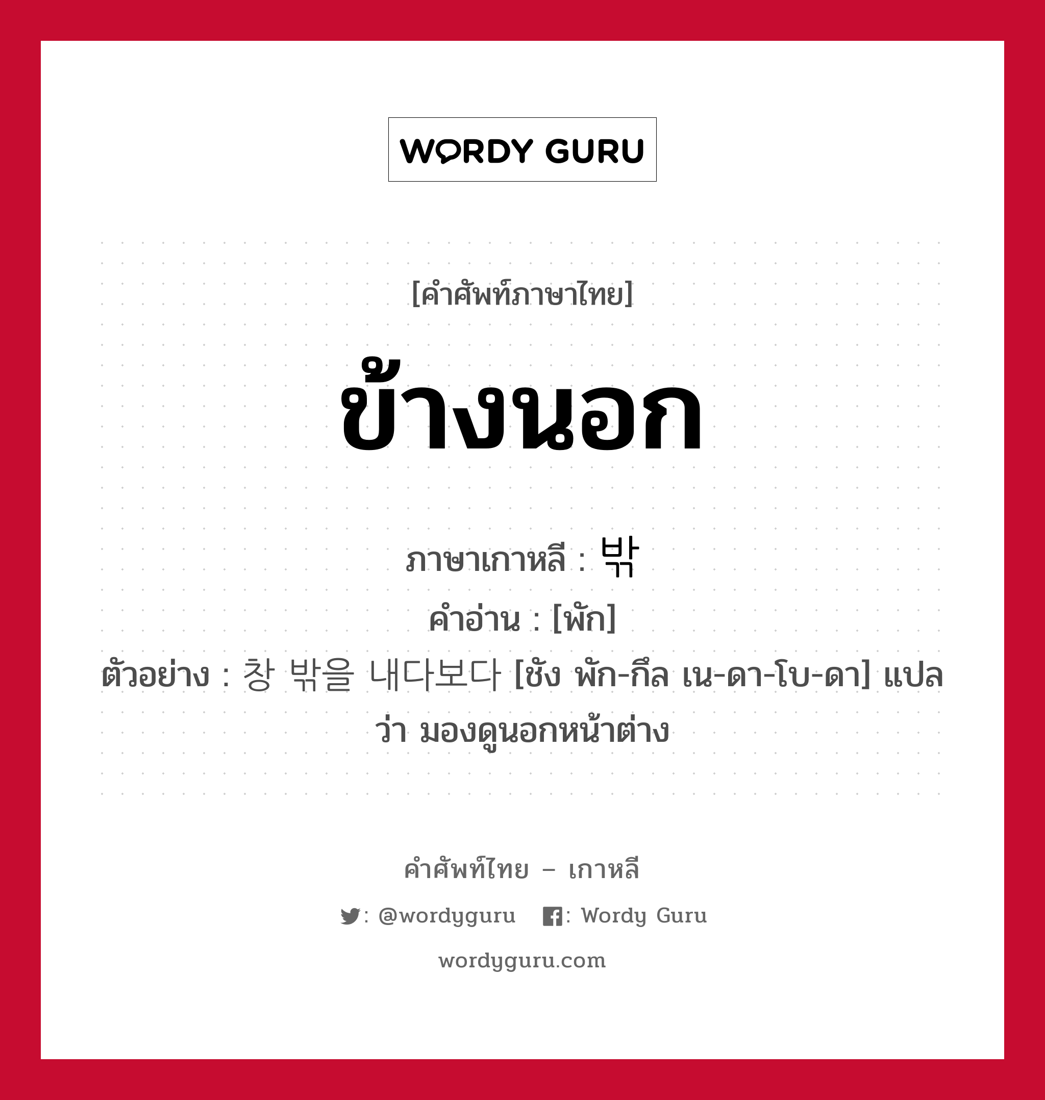 ข้างนอก ภาษาเกาหลีคืออะไร, คำศัพท์ภาษาไทย - เกาหลี ข้างนอก ภาษาเกาหลี 밖 คำอ่าน [พัก] ตัวอย่าง 창 밖을 내다보다 [ชัง พัก-กึล เน-ดา-โบ-ดา] แปลว่า มองดูนอกหน้าต่าง