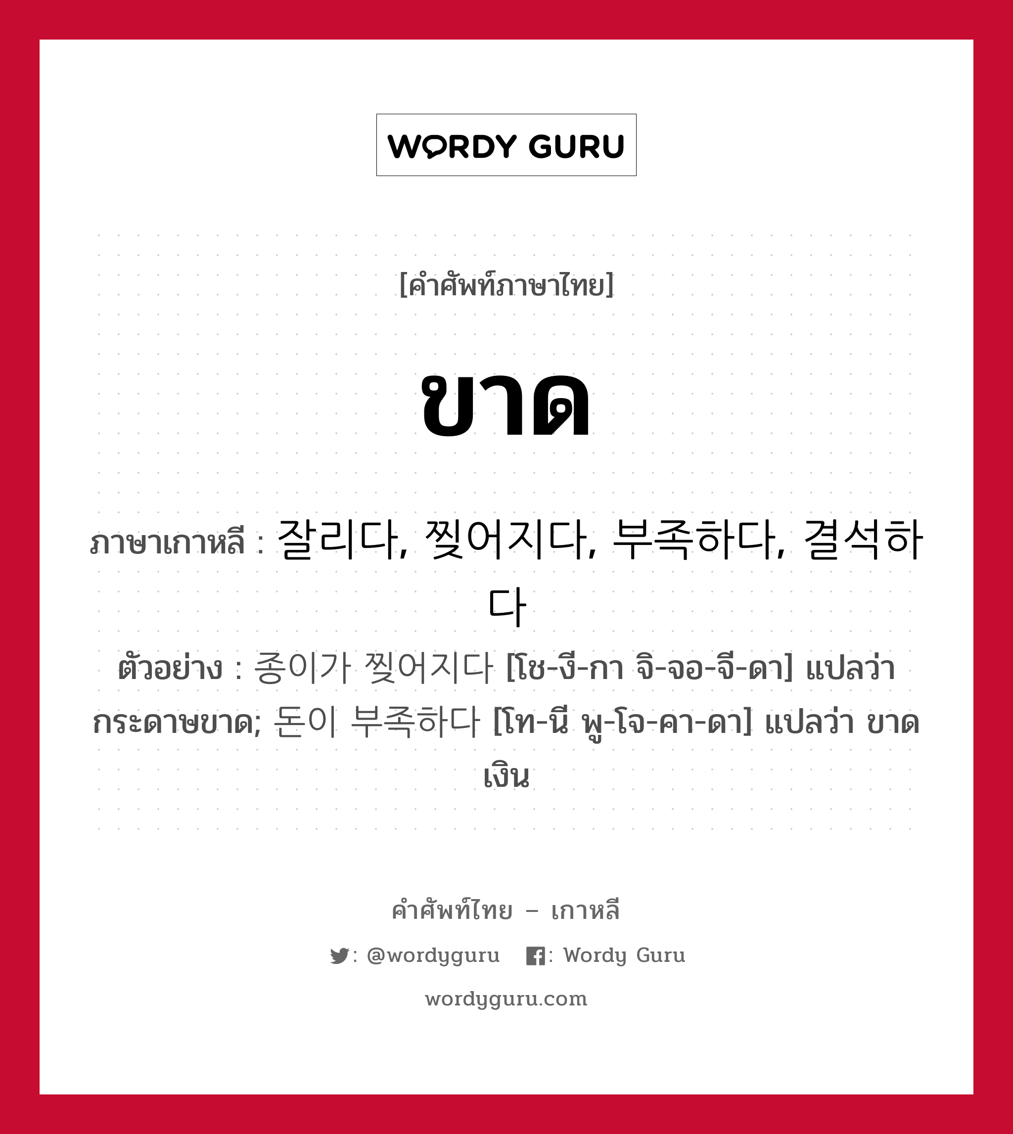 ขาด ภาษาเกาหลีคืออะไร, คำศัพท์ภาษาไทย - เกาหลี ขาด ภาษาเกาหลี 잘리다, 찢어지다, 부족하다, 결석하다 ตัวอย่าง 종이가 찢어지다 [โช-งี-กา จิ-จอ-จี-ดา] แปลว่า กระดาษขาด; 돈이 부족하다 [โท-นี พู-โจ-คา-ดา] แปลว่า ขาดเงิน