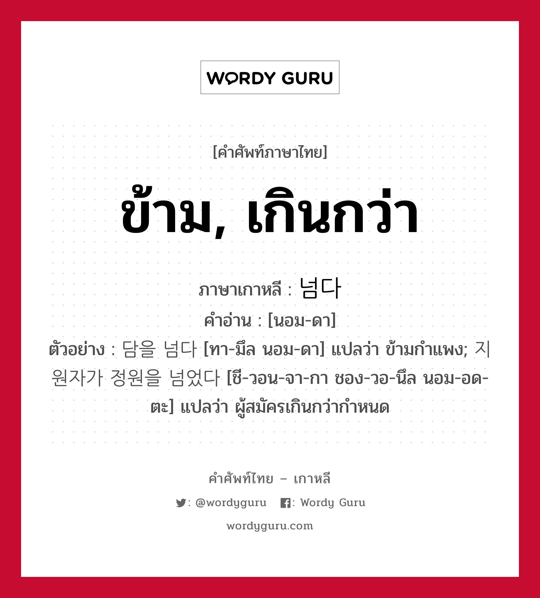 ข้าม, เกินกว่า ภาษาเกาหลีคืออะไร, คำศัพท์ภาษาไทย - เกาหลี ข้าม, เกินกว่า ภาษาเกาหลี 넘다 คำอ่าน [นอม-ดา] ตัวอย่าง 담을 넘다 [ทา-มึล นอม-ดา] แปลว่า ข้ามกำแพง; 지원자가 정원을 넘었다 [ชี-วอน-จา-กา ชอง-วอ-นึล นอม-อด-ตะ] แปลว่า ผู้สมัครเกินกว่ากำหนด