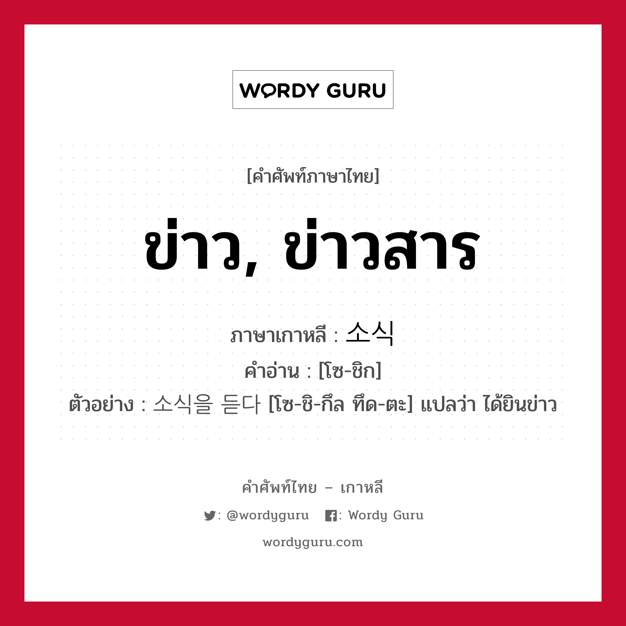 ข่าว, ข่าวสาร ภาษาเกาหลีคืออะไร, คำศัพท์ภาษาไทย - เกาหลี ข่าว, ข่าวสาร ภาษาเกาหลี 소식 คำอ่าน [โซ-ชิก] ตัวอย่าง 소식을 듣다 [โซ-ชิ-กึล ทึด-ตะ] แปลว่า ได้ยินข่าว