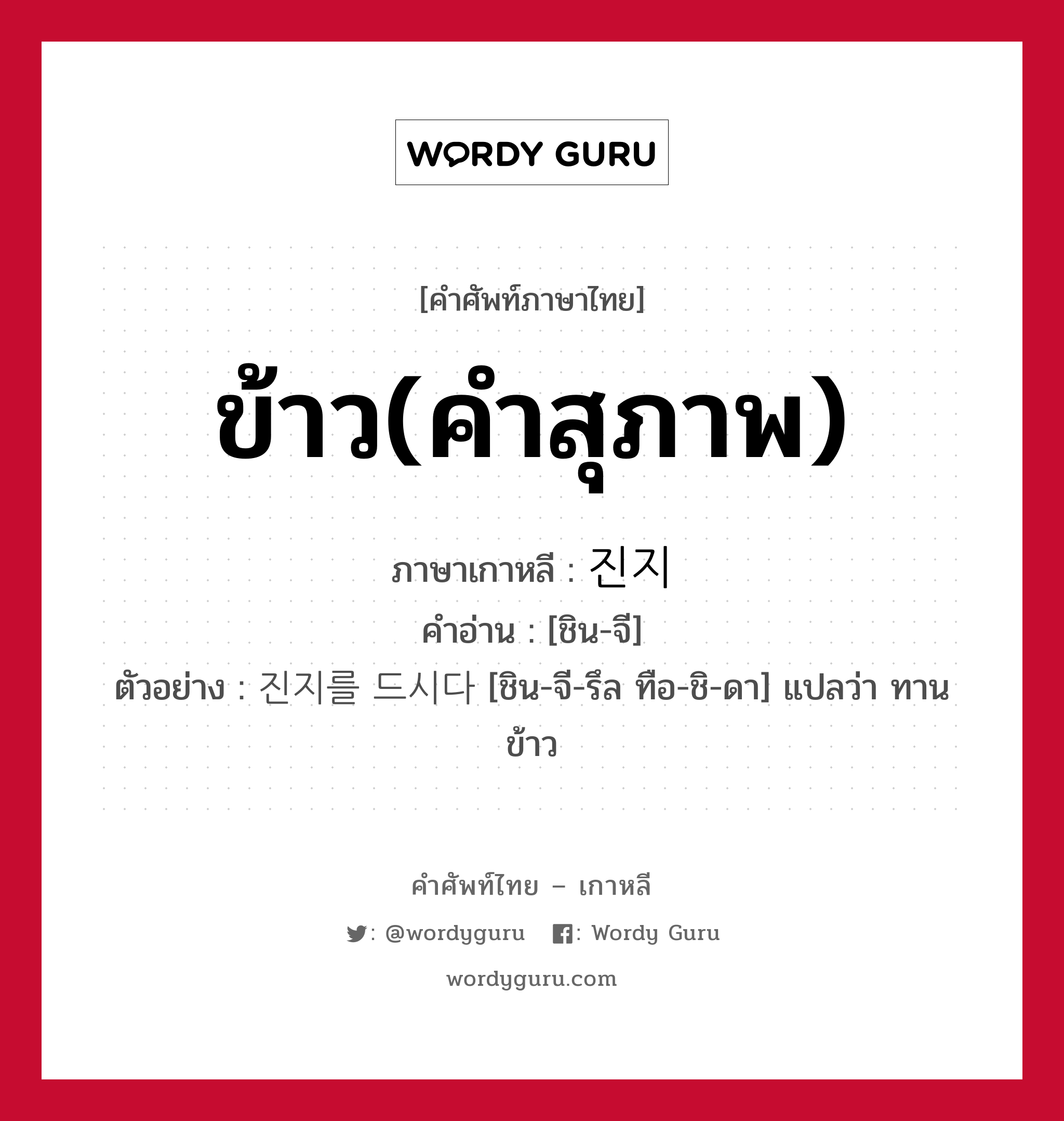 ข้าว(คำสุภาพ) ภาษาเกาหลีคืออะไร, คำศัพท์ภาษาไทย - เกาหลี ข้าว(คำสุภาพ) ภาษาเกาหลี 진지 คำอ่าน [ชิน-จี] ตัวอย่าง 진지를 드시다 [ชิน-จี-รึล ทือ-ชิ-ดา] แปลว่า ทานข้าว