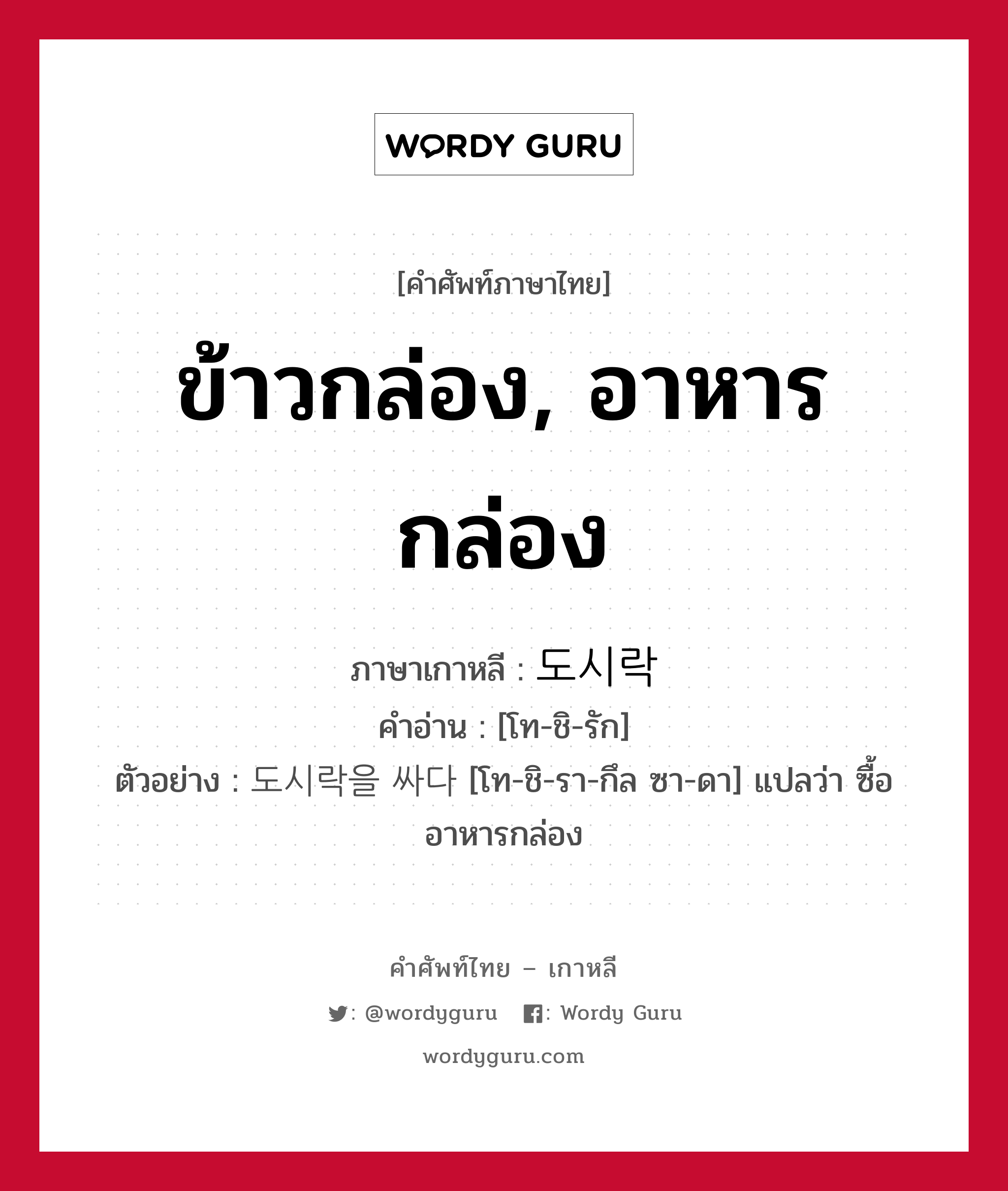 ข้าวกล่อง, อาหารกล่อง ภาษาเกาหลีคืออะไร, คำศัพท์ภาษาไทย - เกาหลี ข้าวกล่อง, อาหารกล่อง ภาษาเกาหลี 도시락 คำอ่าน [โท-ชิ-รัก] ตัวอย่าง 도시락을 싸다 [โท-ชิ-รา-กึล ซา-ดา] แปลว่า ซื้ออาหารกล่อง