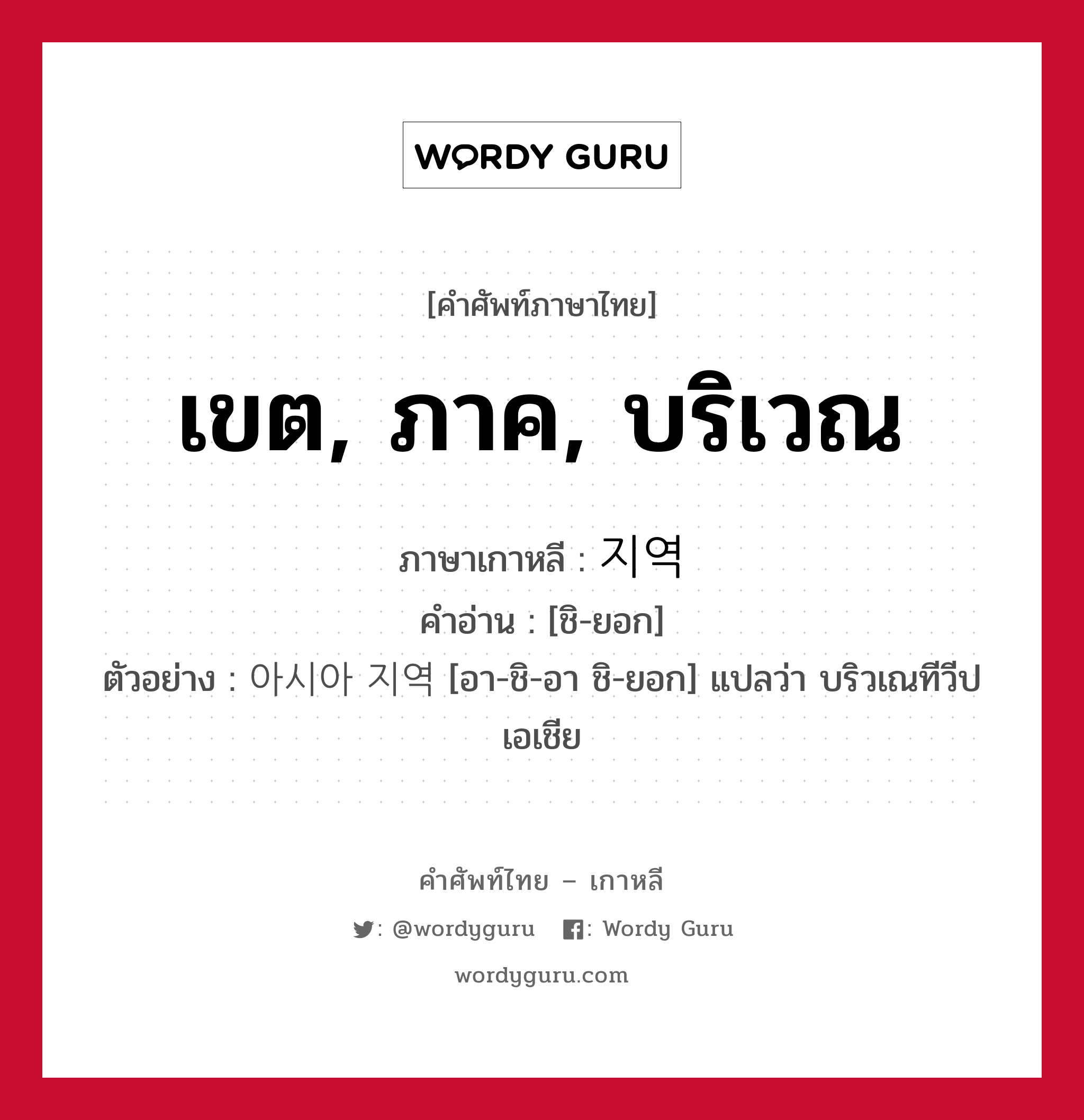 เขต, ภาค, บริเวณ ภาษาเกาหลีคืออะไร, คำศัพท์ภาษาไทย - เกาหลี เขต, ภาค, บริเวณ ภาษาเกาหลี 지역 คำอ่าน [ชิ-ยอก] ตัวอย่าง 아시아 지역 [อา-ชิ-อา ชิ-ยอก] แปลว่า บริวเณทีวีปเอเชีย