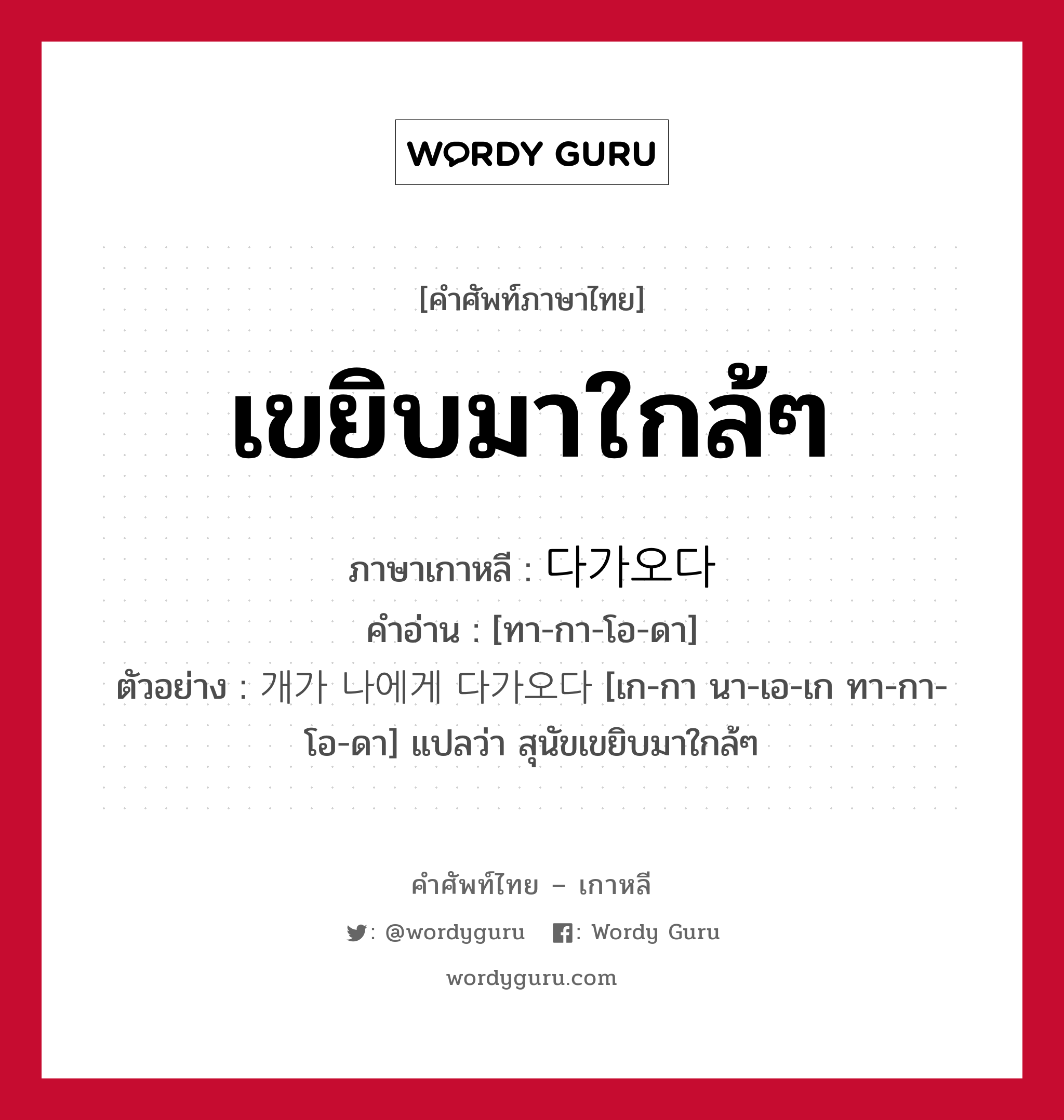 เขยิบมาใกล้ๆ ภาษาเกาหลีคืออะไร, คำศัพท์ภาษาไทย - เกาหลี เขยิบมาใกล้ๆ ภาษาเกาหลี 다가오다 คำอ่าน [ทา-กา-โอ-ดา] ตัวอย่าง 개가 나에게 다가오다 [เก-กา นา-เอ-เก ทา-กา-โอ-ดา] แปลว่า สุนัขเขยิบมาใกล้ๆ