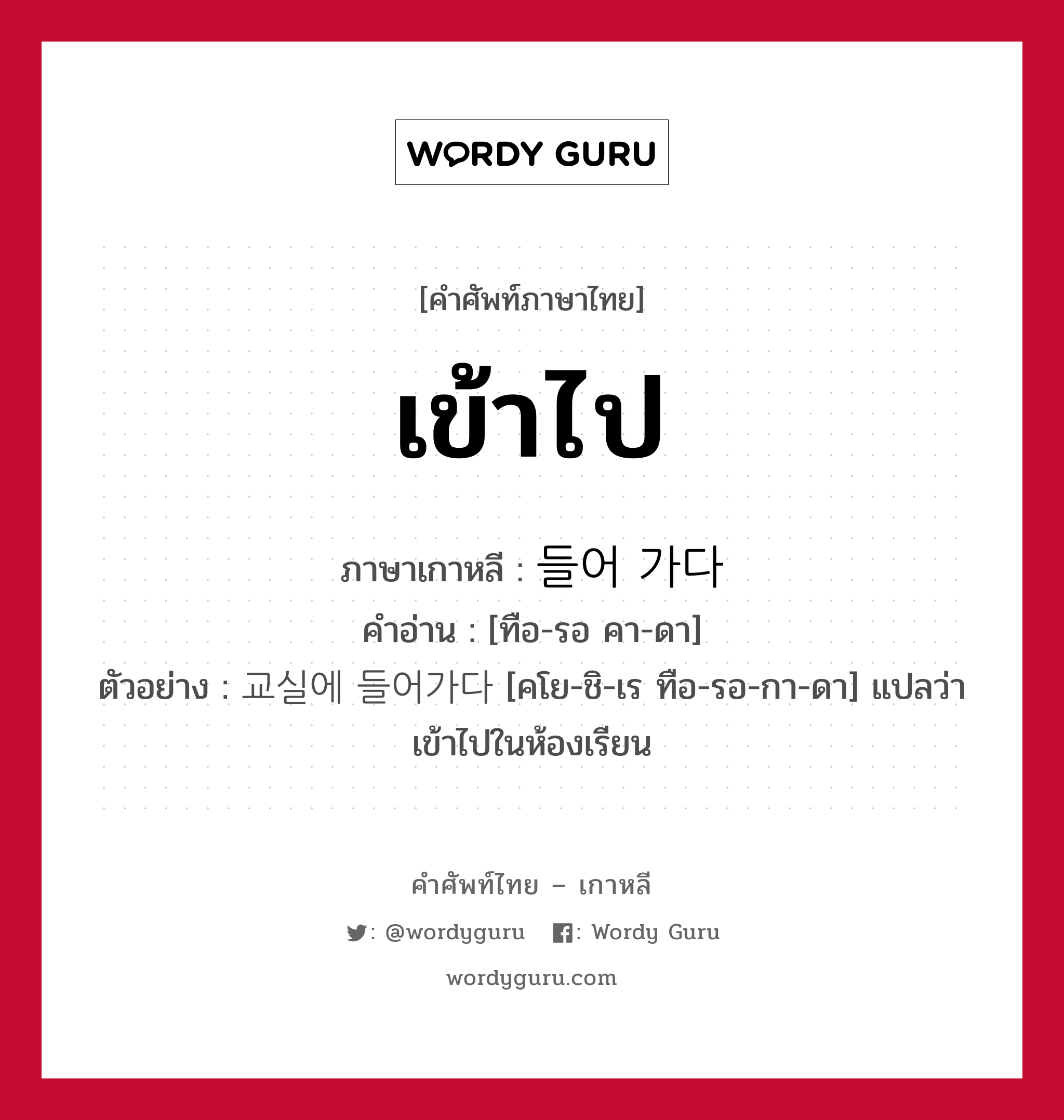 เข้าไป ภาษาเกาหลีคืออะไร, คำศัพท์ภาษาไทย - เกาหลี เข้าไป ภาษาเกาหลี 들어 가다 คำอ่าน [ทือ-รอ คา-ดา] ตัวอย่าง 교실에 들어가다 [คโย-ชิ-เร ทือ-รอ-กา-ดา] แปลว่า เข้าไปในห้องเรียน