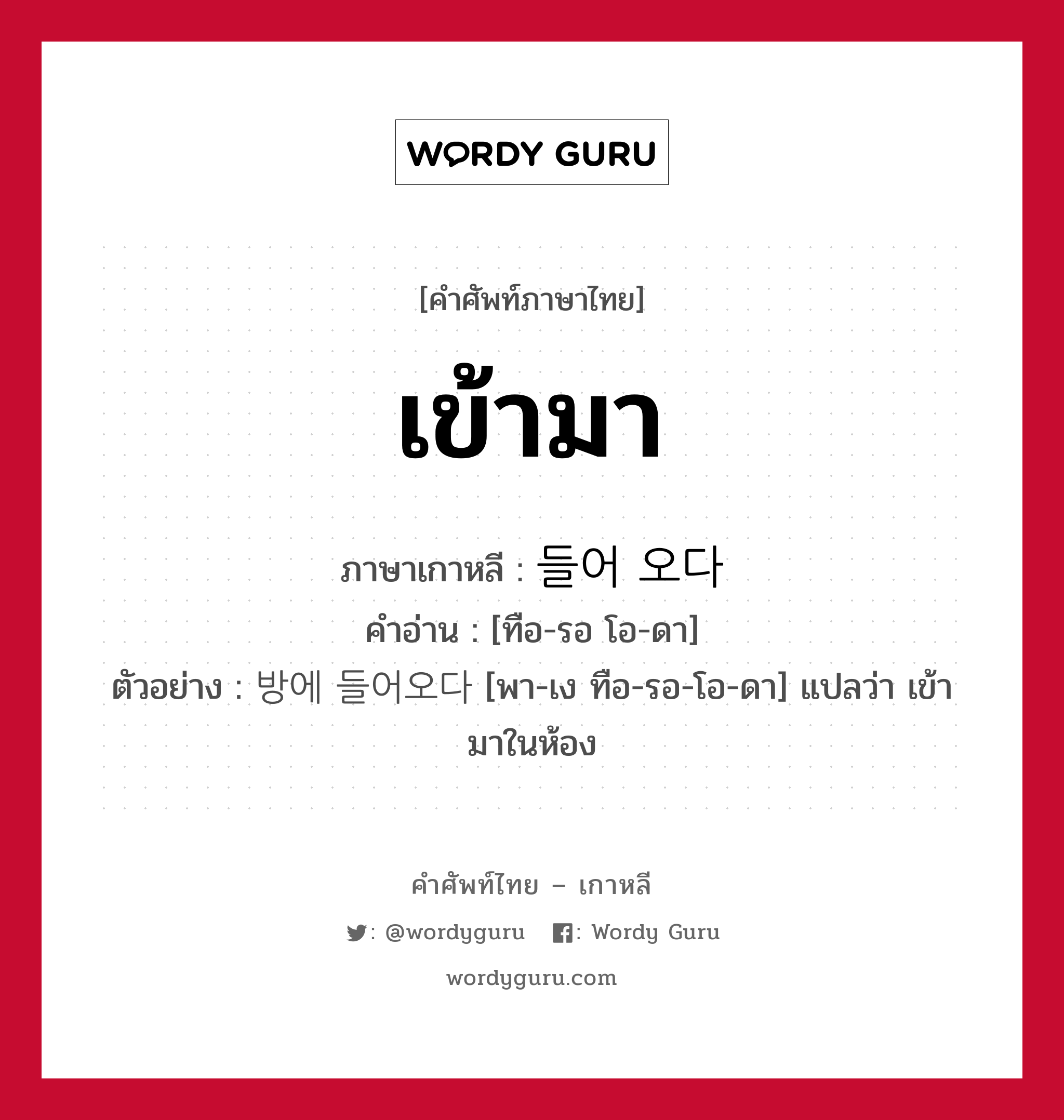 เข้ามา ภาษาเกาหลีคืออะไร, คำศัพท์ภาษาไทย - เกาหลี เข้ามา ภาษาเกาหลี 들어 오다 คำอ่าน [ทือ-รอ โอ-ดา] ตัวอย่าง 방에 들어오다 [พา-เง ทือ-รอ-โอ-ดา] แปลว่า เข้ามาในห้อง