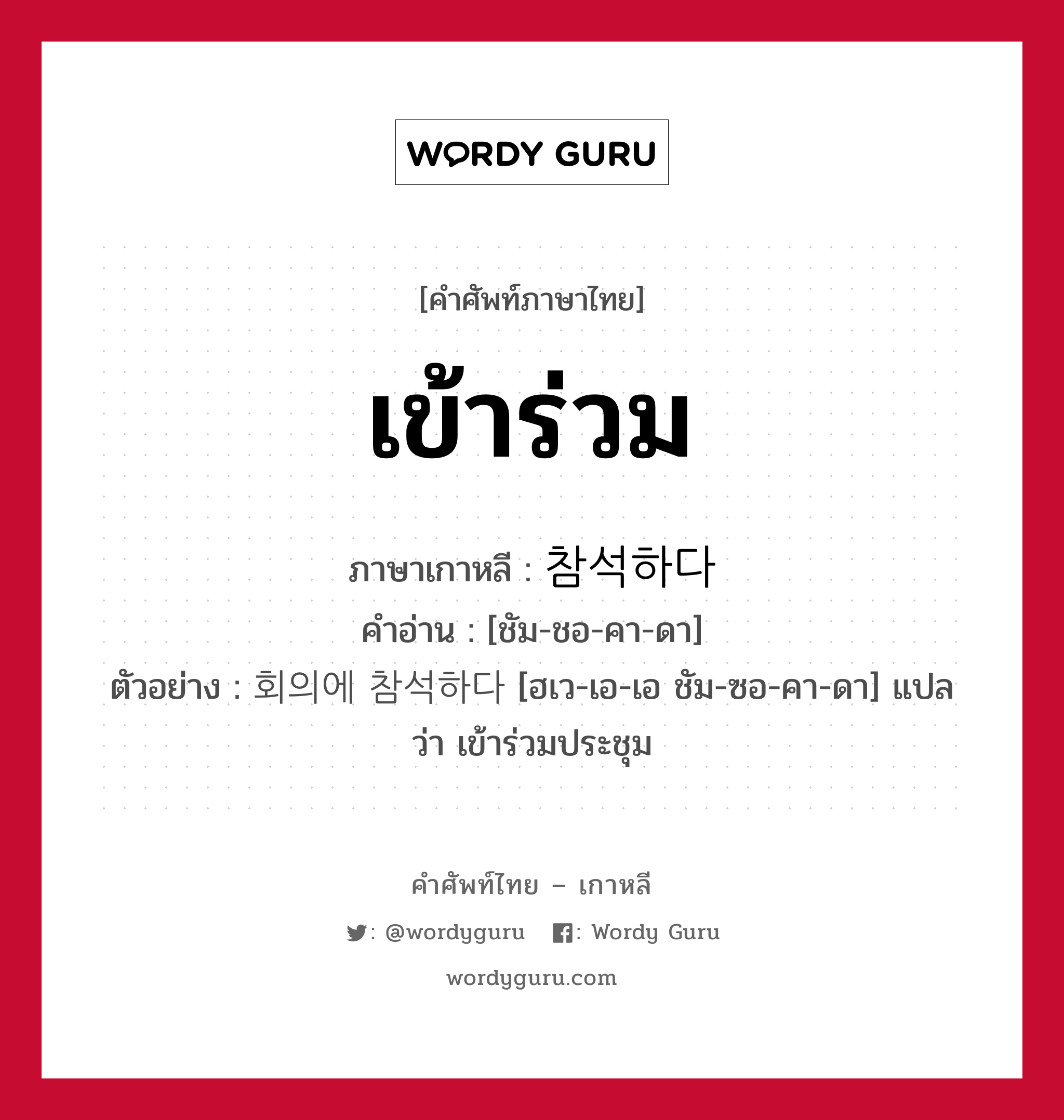 เข้าร่วม ภาษาเกาหลีคืออะไร, คำศัพท์ภาษาไทย - เกาหลี เข้าร่วม ภาษาเกาหลี 참석하다 คำอ่าน [ชัม-ชอ-คา-ดา] ตัวอย่าง 회의에 참석하다 [ฮเว-เอ-เอ ชัม-ซอ-คา-ดา] แปลว่า เข้าร่วมประชุม