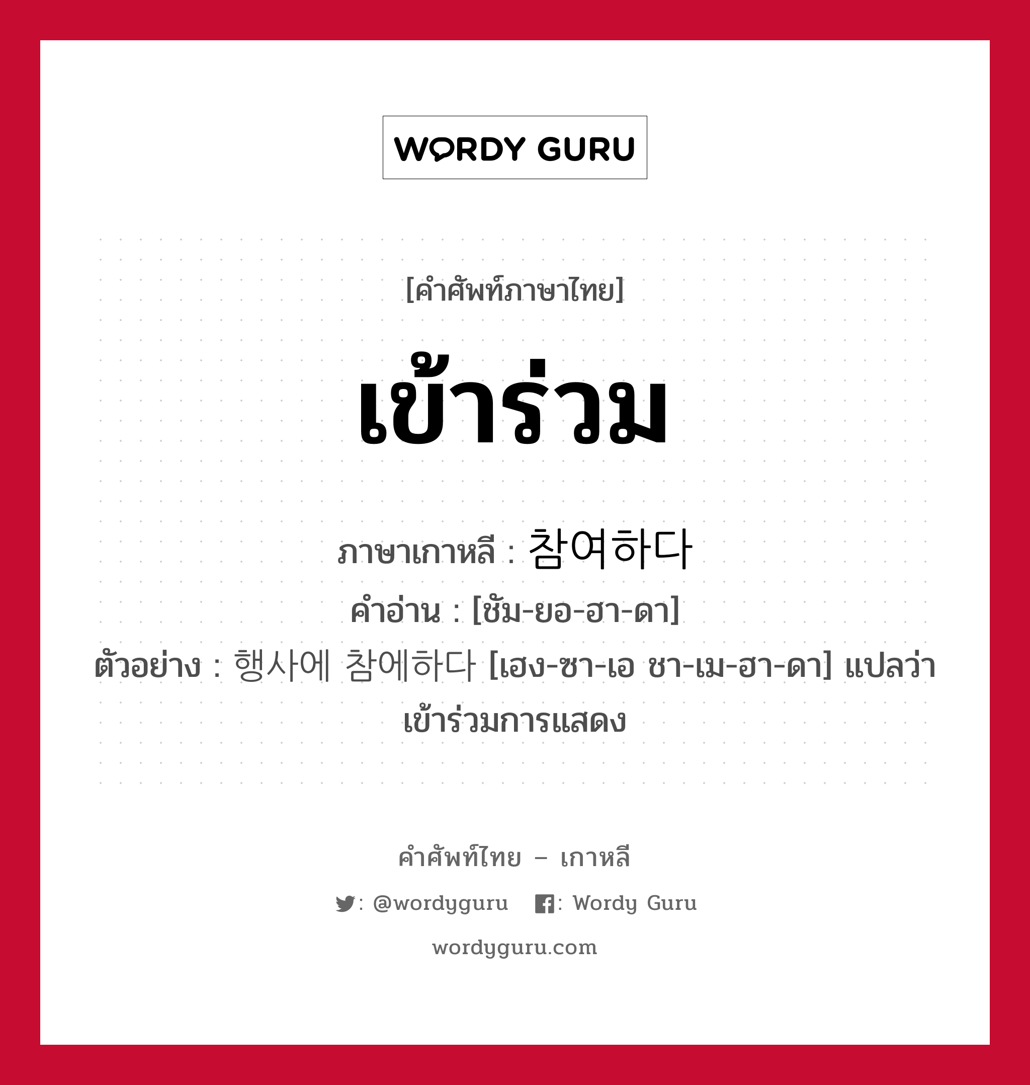 เข้าร่วม ภาษาเกาหลีคืออะไร, คำศัพท์ภาษาไทย - เกาหลี เข้าร่วม ภาษาเกาหลี 참여하다 คำอ่าน [ชัม-ยอ-ฮา-ดา] ตัวอย่าง 행사에 참에하다 [เฮง-ซา-เอ ชา-เม-ฮา-ดา] แปลว่า เข้าร่วมการแสดง