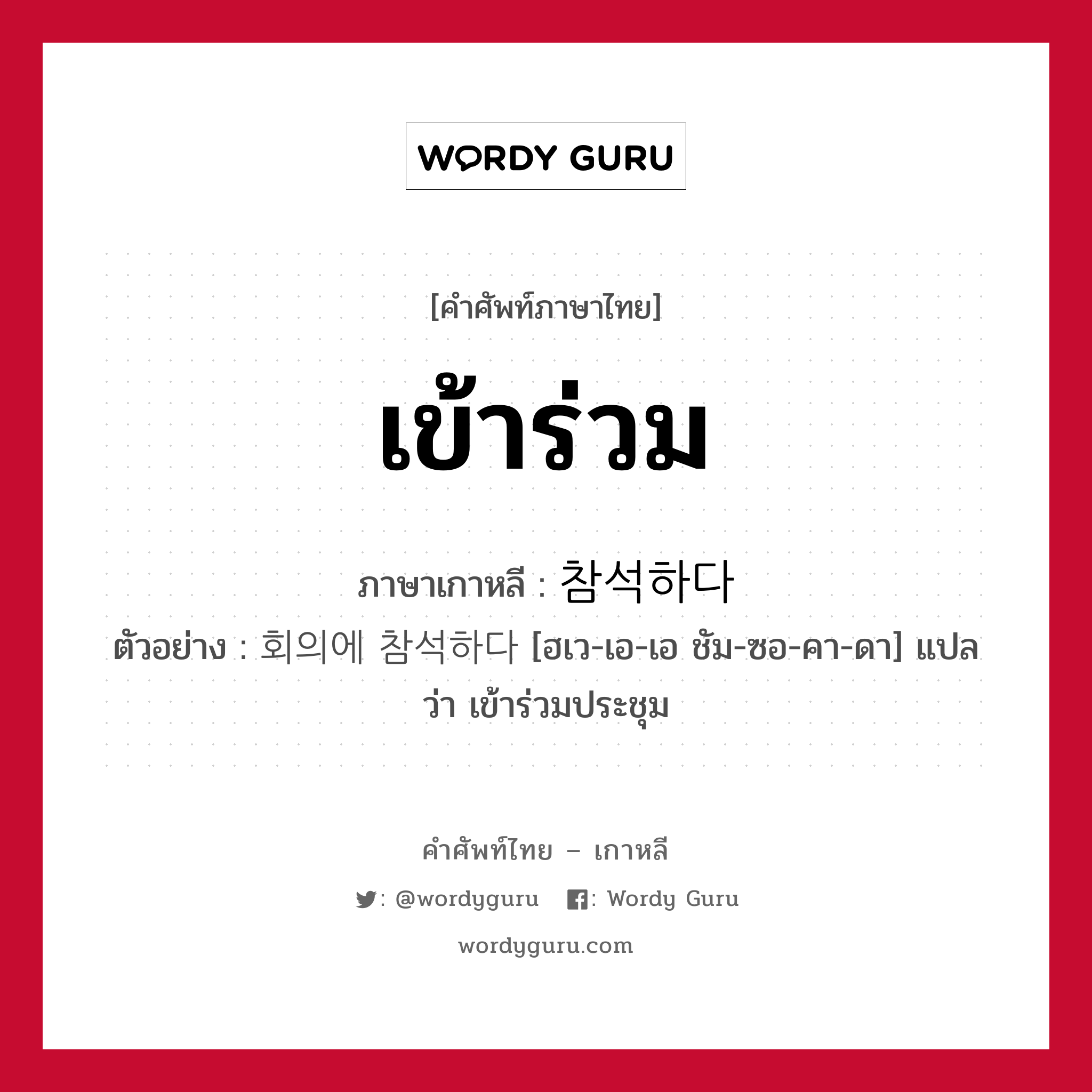 เข้าร่วม ภาษาเกาหลีคืออะไร, คำศัพท์ภาษาไทย - เกาหลี เข้าร่วม ภาษาเกาหลี 참석하다 ตัวอย่าง 회의에 참석하다 [ฮเว-เอ-เอ ชัม-ซอ-คา-ดา] แปลว่า เข้าร่วมประชุม