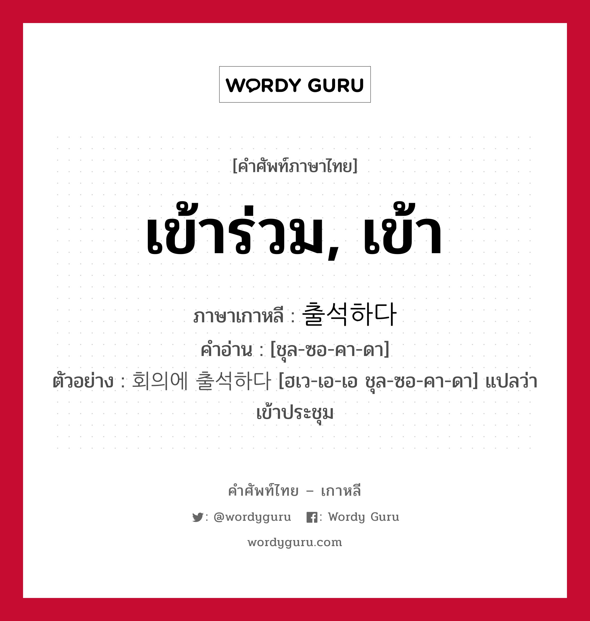 เข้าร่วม, เข้า ภาษาเกาหลีคืออะไร, คำศัพท์ภาษาไทย - เกาหลี เข้าร่วม, เข้า ภาษาเกาหลี 출석하다 คำอ่าน [ชุล-ซอ-คา-ดา] ตัวอย่าง 회의에 출석하다 [ฮเว-เอ-เอ ชุล-ซอ-คา-ดา] แปลว่า เข้าประชุม