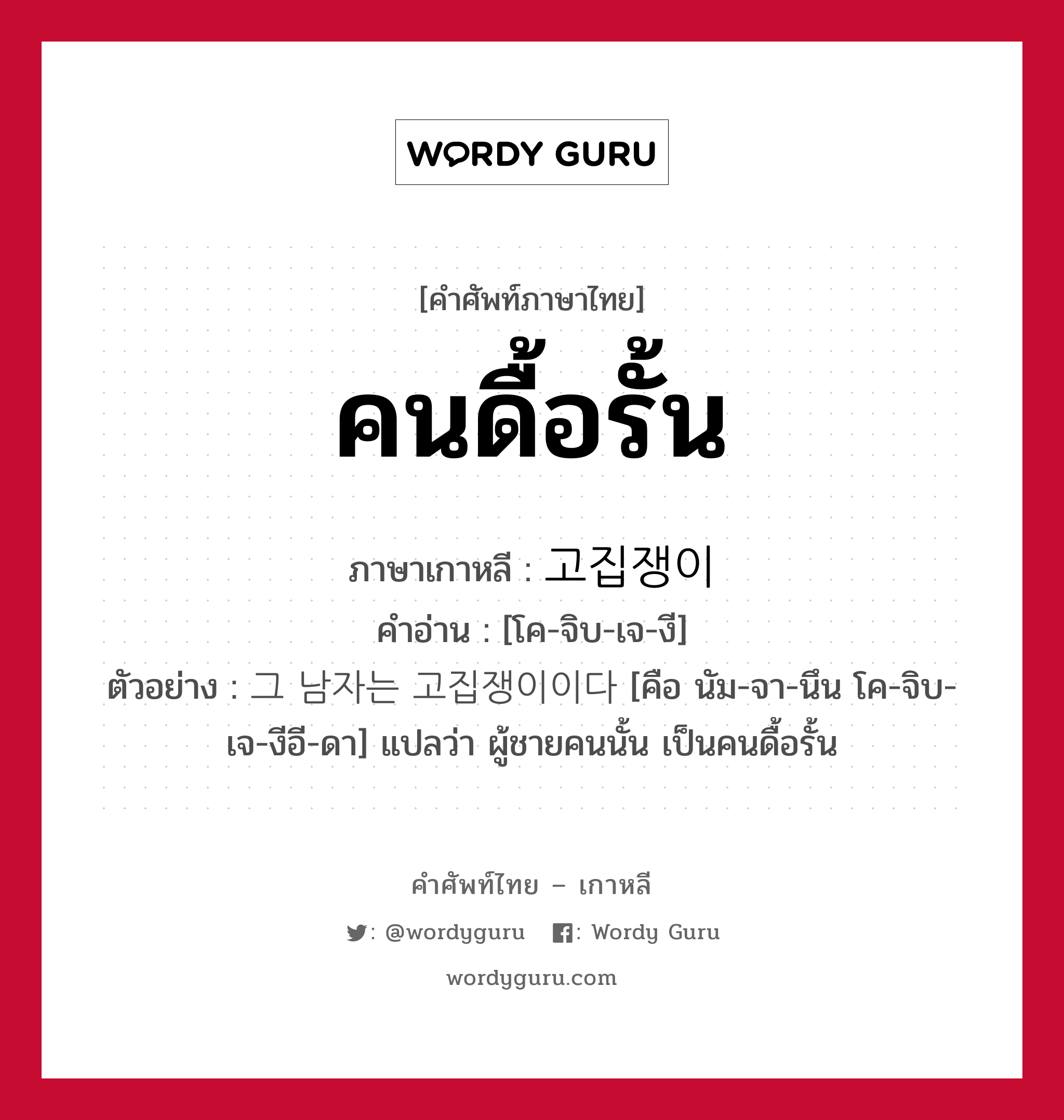 คนดื้อรั้น ภาษาเกาหลีคืออะไร, คำศัพท์ภาษาไทย - เกาหลี คนดื้อรั้น ภาษาเกาหลี 고집쟁이 คำอ่าน [โค-จิบ-เจ-งี] ตัวอย่าง 그 남자는 고집쟁이이다 [คือ นัม-จา-นึน โค-จิบ-เจ-งีอี-ดา] แปลว่า ผู้ชายคนนั้น เป็นคนดื้อรั้น