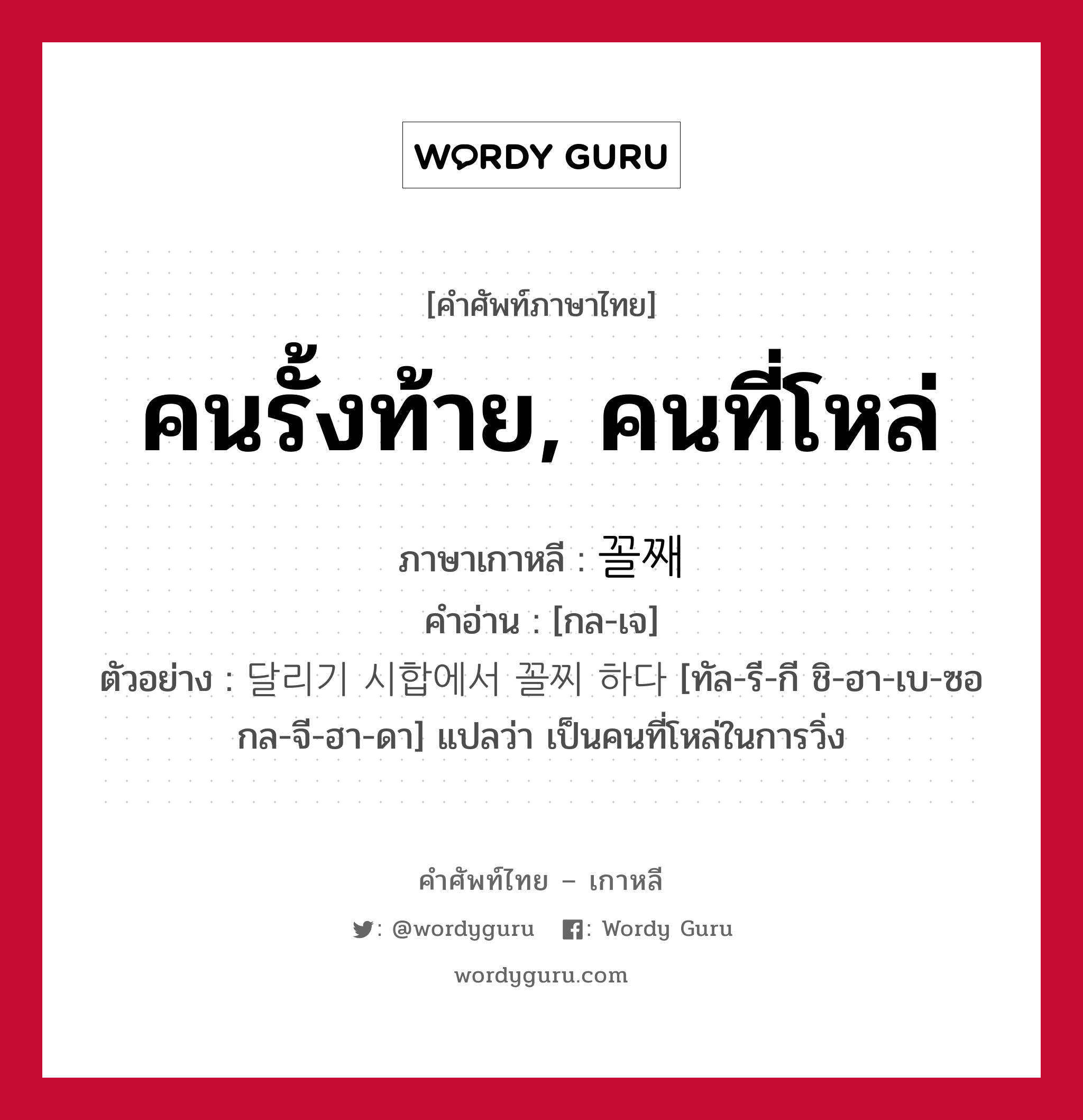 คนรั้งท้าย, คนที่โหล่ ภาษาเกาหลีคืออะไร, คำศัพท์ภาษาไทย - เกาหลี คนรั้งท้าย, คนที่โหล่ ภาษาเกาหลี 꼴째 คำอ่าน [กล-เจ] ตัวอย่าง 달리기 시합에서 꼴찌 하다 [ทัล-รี-กี ชิ-ฮา-เบ-ซอ กล-จี-ฮา-ดา] แปลว่า เป็นคนที่โหล่ในการวิ่ง