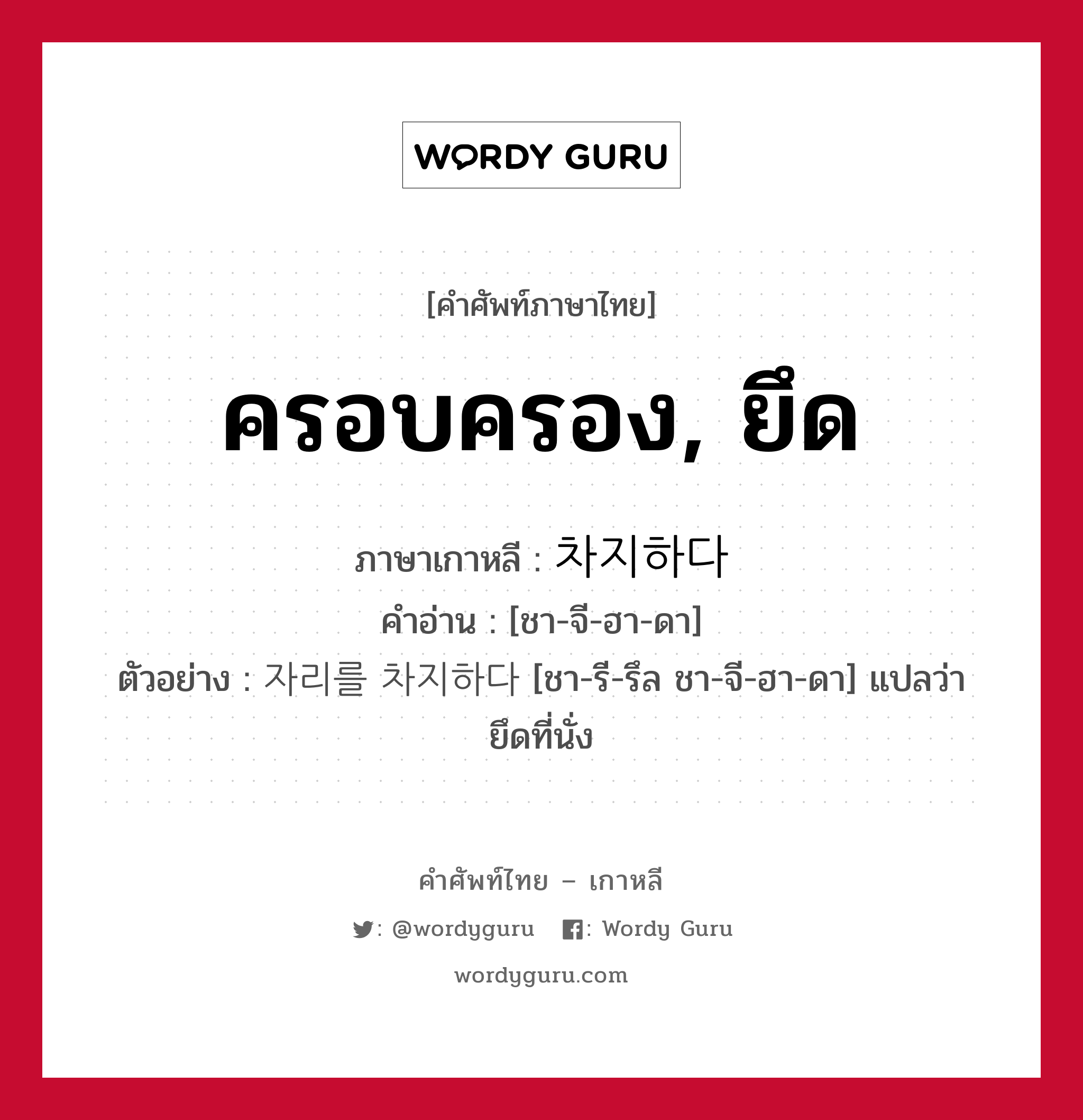 ครอบครอง, ยึด ภาษาเกาหลีคืออะไร, คำศัพท์ภาษาไทย - เกาหลี ครอบครอง, ยึด ภาษาเกาหลี 차지하다 คำอ่าน [ชา-จี-ฮา-ดา] ตัวอย่าง 자리를 차지하다 [ชา-รี-รึล ชา-จี-ฮา-ดา] แปลว่า ยึดที่นั่ง