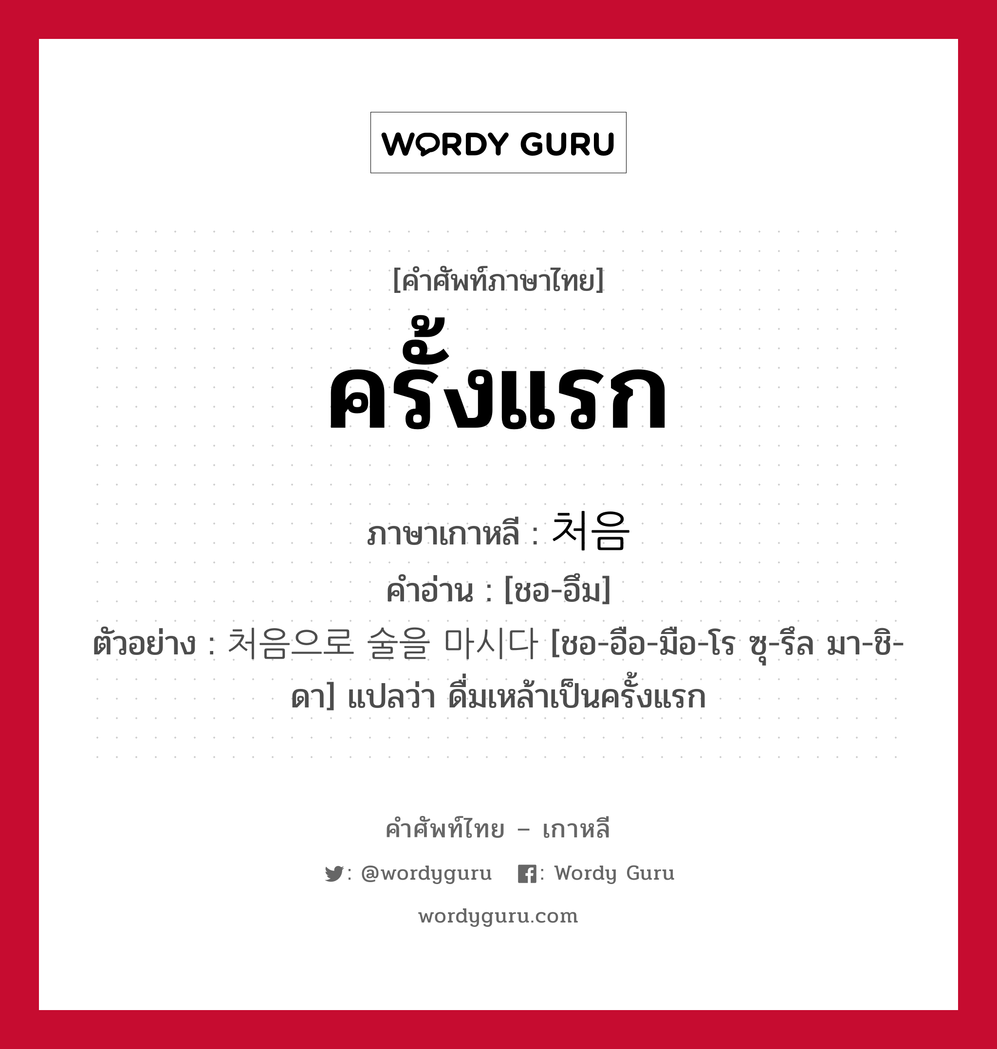 ครั้งแรก ภาษาเกาหลีคืออะไร, คำศัพท์ภาษาไทย - เกาหลี ครั้งแรก ภาษาเกาหลี 처음 คำอ่าน [ชอ-อึม] ตัวอย่าง 처음으로 술을 마시다 [ชอ-อือ-มือ-โร ซุ-รึล มา-ชิ-ดา] แปลว่า ดื่มเหล้าเป็นครั้งแรก