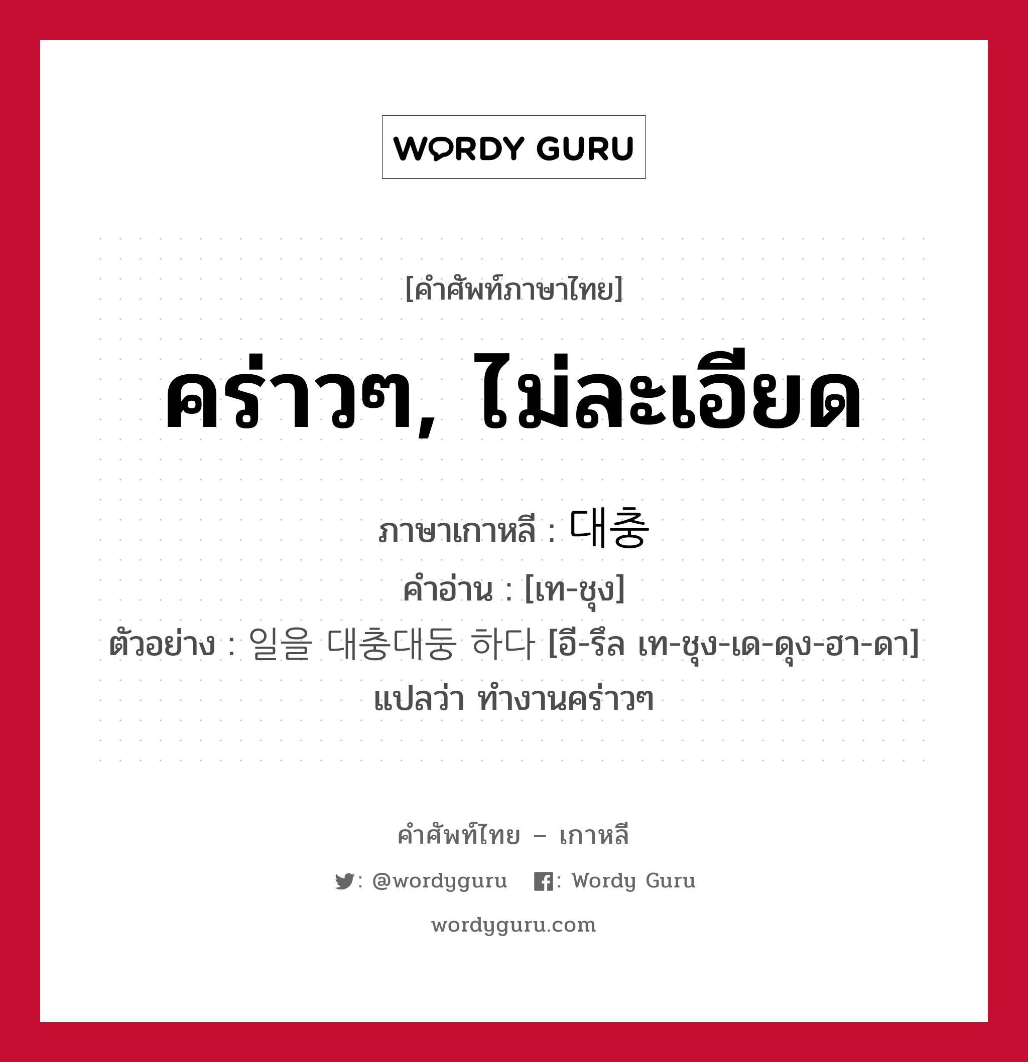 คร่าวๆ, ไม่ละเอียด ภาษาเกาหลีคืออะไร, คำศัพท์ภาษาไทย - เกาหลี คร่าวๆ, ไม่ละเอียด ภาษาเกาหลี 대충 คำอ่าน [เท-ชุง] ตัวอย่าง 일을 대충대둥 하다 [อี-รึล เท-ชุง-เด-ดุง-ฮา-ดา] แปลว่า ทำงานคร่าวๆ