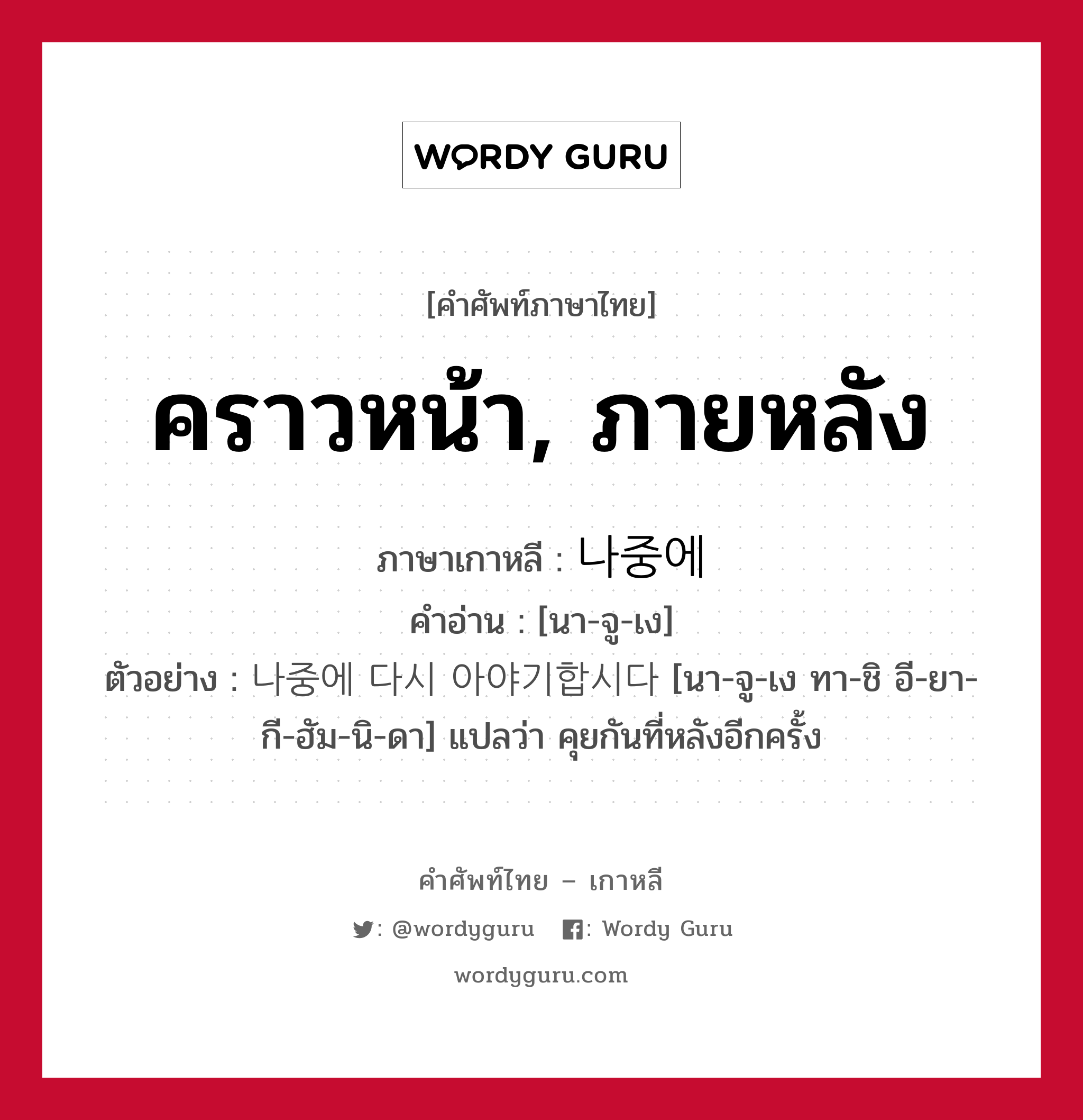 คราวหน้า, ภายหลัง ภาษาเกาหลีคืออะไร, คำศัพท์ภาษาไทย - เกาหลี คราวหน้า, ภายหลัง ภาษาเกาหลี 나중에 คำอ่าน [นา-จู-เง] ตัวอย่าง 나중에 다시 아야기합시다 [นา-จู-เง ทา-ชิ อี-ยา-กี-ฮัม-นิ-ดา] แปลว่า คุยกันที่หลังอีกครั้ง