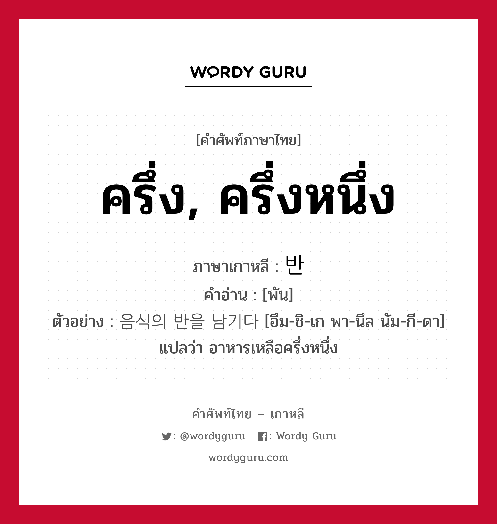 ครึ่ง, ครึ่งหนึ่ง ภาษาเกาหลีคืออะไร, คำศัพท์ภาษาไทย - เกาหลี ครึ่ง, ครึ่งหนึ่ง ภาษาเกาหลี 반 คำอ่าน [พัน] ตัวอย่าง 음식의 반을 남기다 [อึม-ชิ-เก พา-นึล นัม-กี-ดา] แปลว่า อาหารเหลือครึ่งหนึ่ง