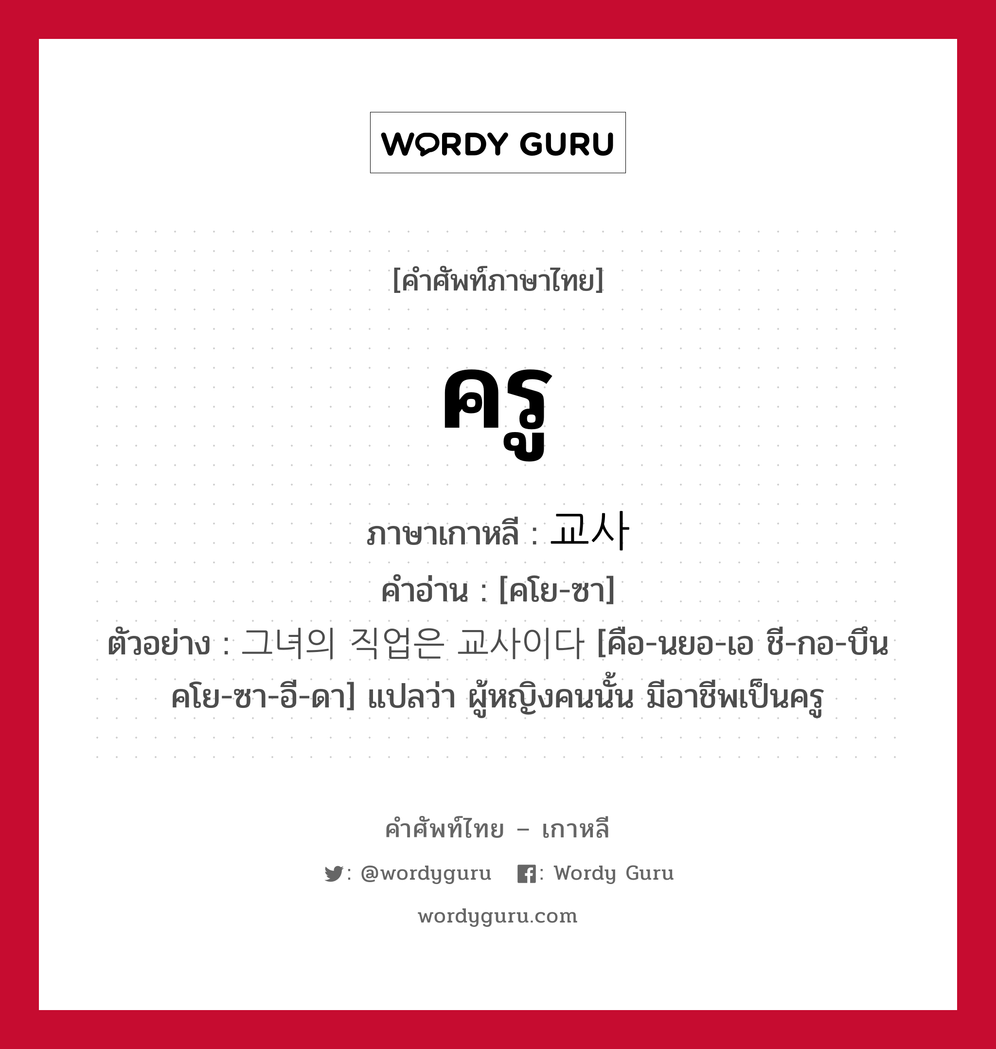 ครู ภาษาเกาหลีคืออะไร, คำศัพท์ภาษาไทย - เกาหลี ครู ภาษาเกาหลี 교사 คำอ่าน [คโย-ซา] ตัวอย่าง 그녀의 직업은 교사이다 [คือ-นยอ-เอ ชี-กอ-บึน คโย-ซา-อี-ดา] แปลว่า ผู้หญิงคนนั้น มีอาชีพเป็นครู