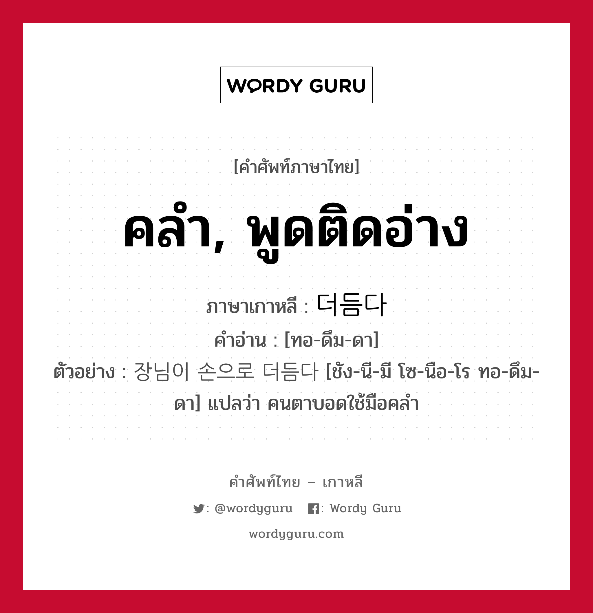 คลำ, พูดติดอ่าง ภาษาเกาหลีคืออะไร, คำศัพท์ภาษาไทย - เกาหลี คลำ, พูดติดอ่าง ภาษาเกาหลี 더듬다 คำอ่าน [ทอ-ดึม-ดา] ตัวอย่าง 장님이 손으로 더듬다 [ชัง-นี-มี โซ-นือ-โร ทอ-ดึม-ดา] แปลว่า คนตาบอดใช้มือคลำ