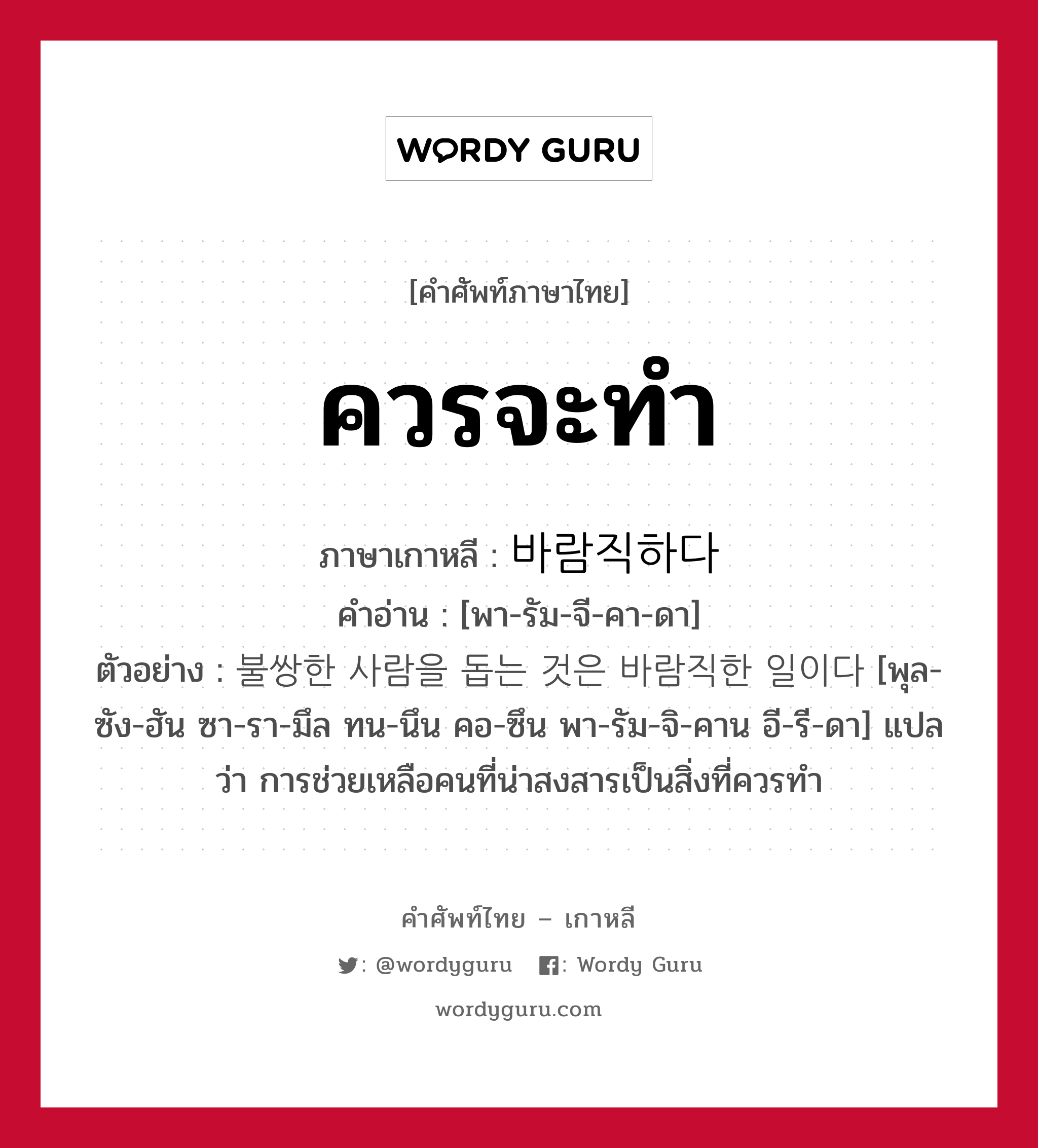 ควรจะทำ ภาษาเกาหลีคืออะไร, คำศัพท์ภาษาไทย - เกาหลี ควรจะทำ ภาษาเกาหลี 바람직하다 คำอ่าน [พา-รัม-จี-คา-ดา] ตัวอย่าง 불쌍한 사람을 돕는 것은 바람직한 일이다 [พุล-ซัง-ฮัน ซา-รา-มึล ทน-นึน คอ-ซึน พา-รัม-จิ-คาน อี-รี-ดา] แปลว่า การช่วยเหลือคนที่น่าสงสารเป็นสิ่งที่ควรทำ