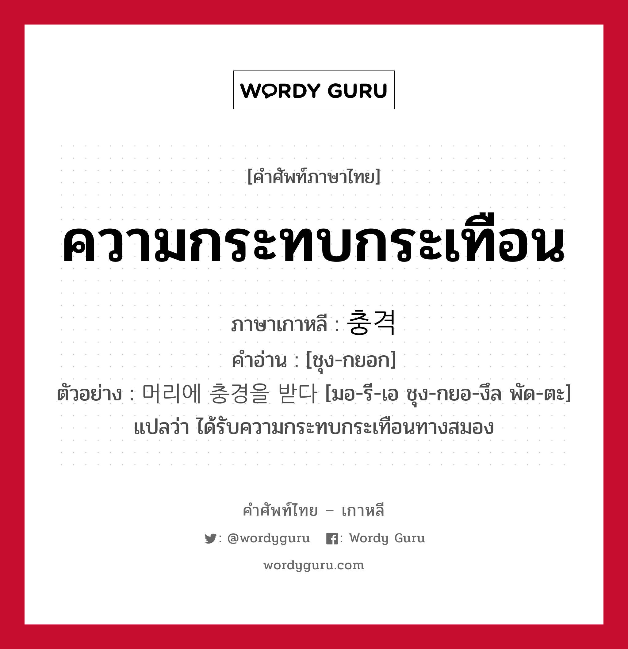 ความกระทบกระเทือน ภาษาเกาหลีคืออะไร, คำศัพท์ภาษาไทย - เกาหลี ความกระทบกระเทือน ภาษาเกาหลี 충격 คำอ่าน [ชุง-กยอก] ตัวอย่าง 머리에 충경을 받다 [มอ-รี-เอ ชุง-กยอ-งึล พัด-ตะ] แปลว่า ได้รับความกระทบกระเทือนทางสมอง