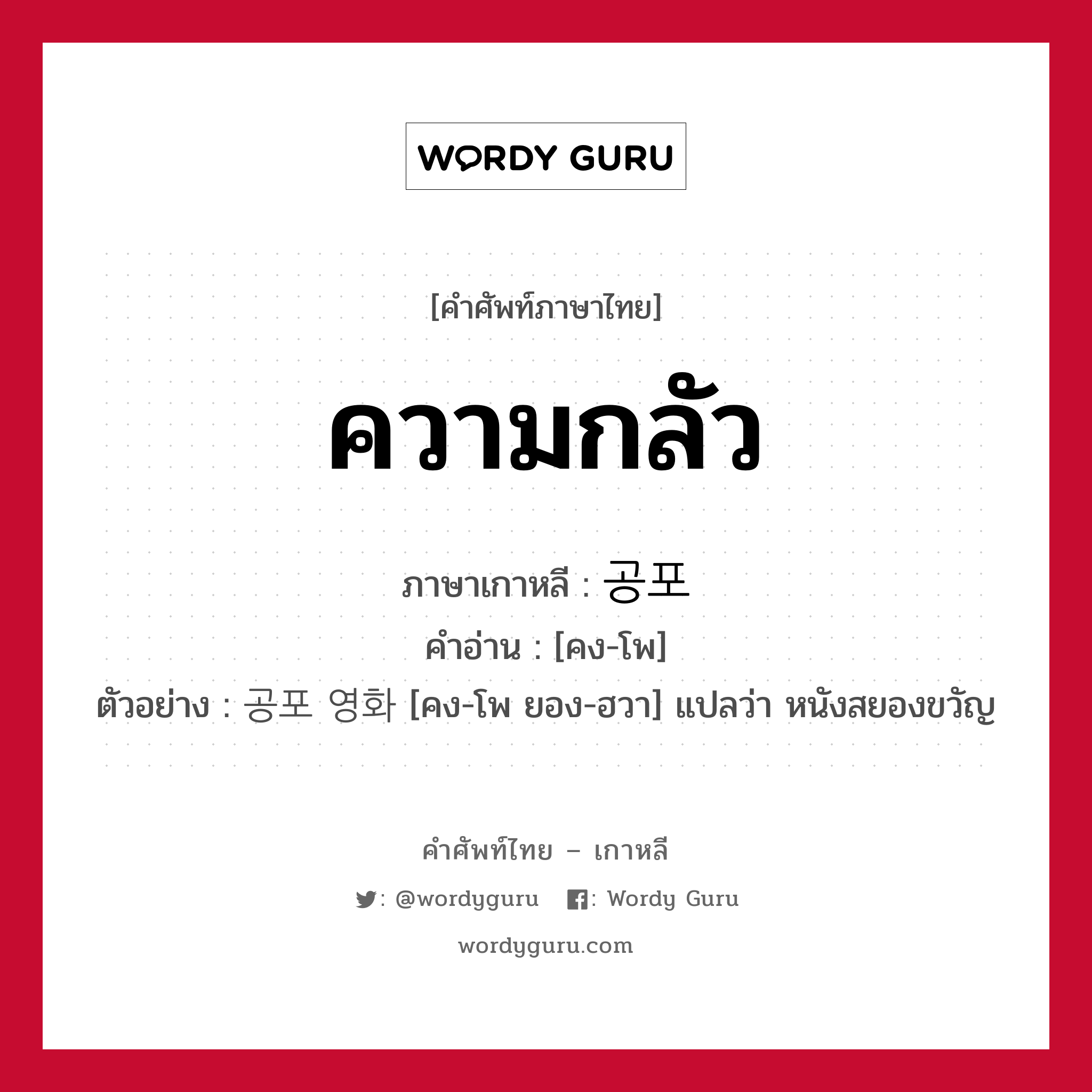 ความกลัว ภาษาเกาหลีคืออะไร, คำศัพท์ภาษาไทย - เกาหลี ความกลัว ภาษาเกาหลี 공포 คำอ่าน [คง-โพ] ตัวอย่าง 공포 영화 [คง-โพ ยอง-ฮวา] แปลว่า หนังสยองขวัญ