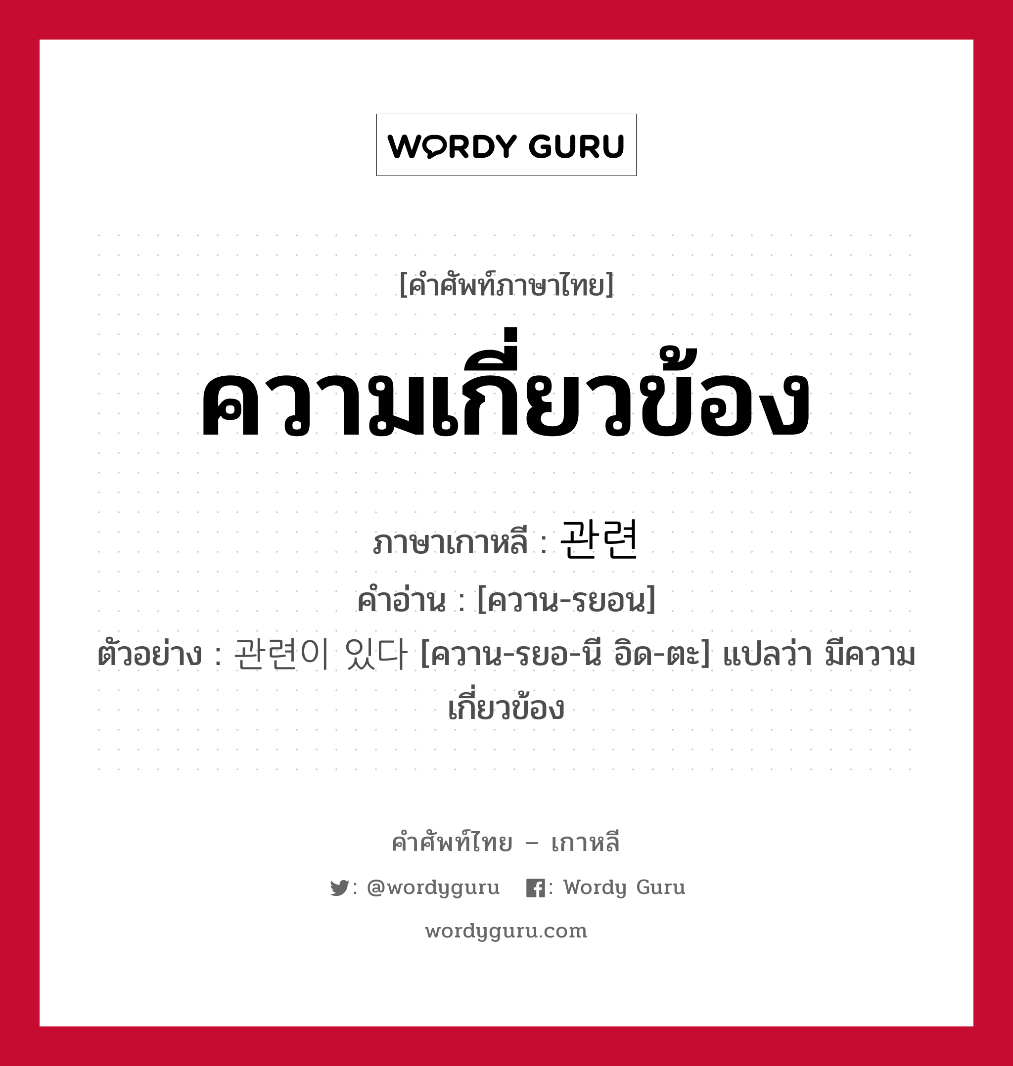 ความเกี่ยวข้อง ภาษาเกาหลีคืออะไร, คำศัพท์ภาษาไทย - เกาหลี ความเกี่ยวข้อง ภาษาเกาหลี 관련 คำอ่าน [ควาน-รยอน] ตัวอย่าง 관련이 있다 [ควาน-รยอ-นี อิด-ตะ] แปลว่า มีความเกี่ยวข้อง