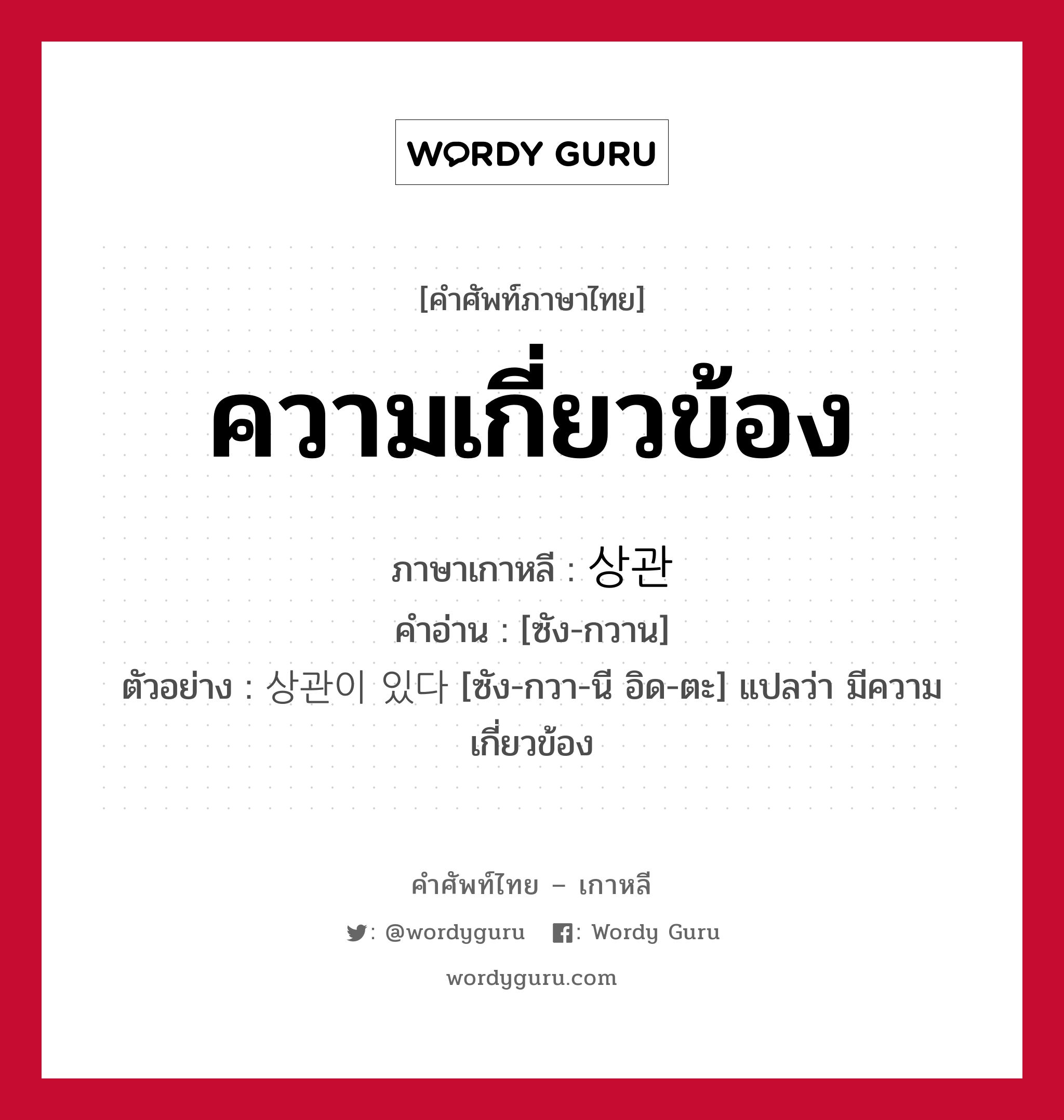 ความเกี่ยวข้อง ภาษาเกาหลีคืออะไร, คำศัพท์ภาษาไทย - เกาหลี ความเกี่ยวข้อง ภาษาเกาหลี 상관 คำอ่าน [ซัง-กวาน] ตัวอย่าง 상관이 있다 [ซัง-กวา-นี อิด-ตะ] แปลว่า มีความเกี่ยวข้อง