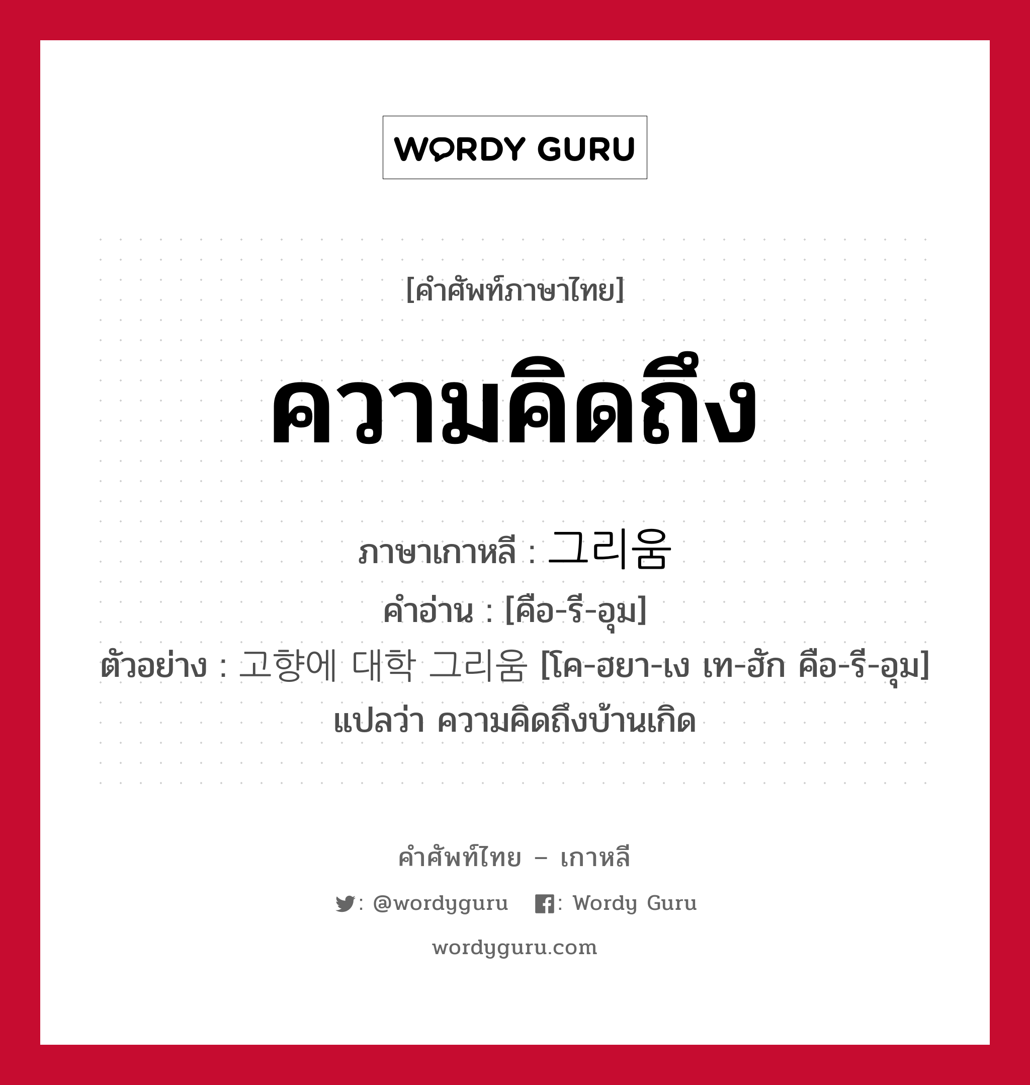 ความคิดถึง ภาษาเกาหลีคืออะไร, คำศัพท์ภาษาไทย - เกาหลี ความคิดถึง ภาษาเกาหลี 그리움 คำอ่าน [คือ-รี-อุม] ตัวอย่าง 고향에 대학 그리움 [โค-ฮยา-เง เท-ฮัก คือ-รี-อุม] แปลว่า ความคิดถึงบ้านเกิด