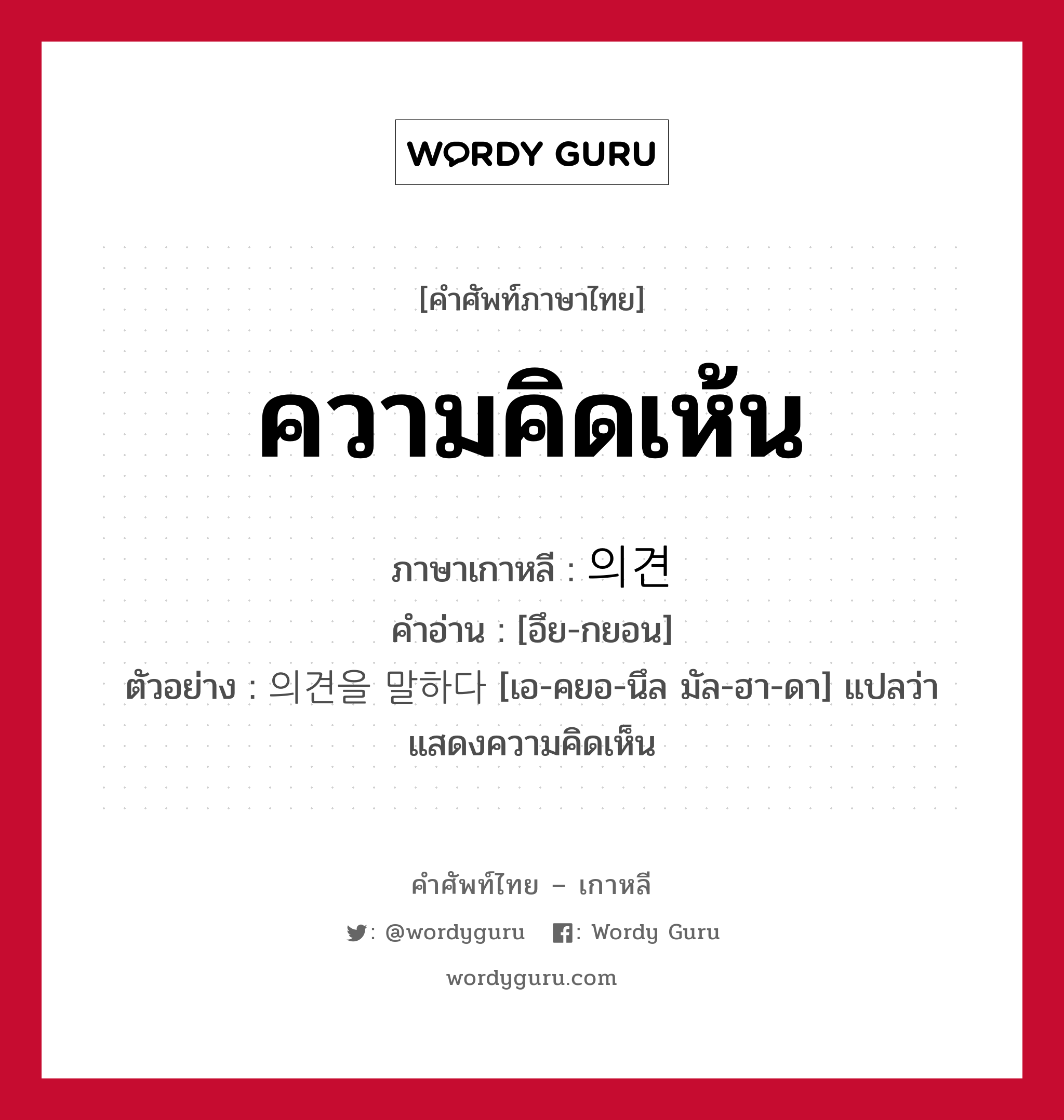 ความคิดเห้น ภาษาเกาหลีคืออะไร, คำศัพท์ภาษาไทย - เกาหลี ความคิดเห้น ภาษาเกาหลี 의견 คำอ่าน [อึย-กยอน] ตัวอย่าง 의견을 말하다 [เอ-คยอ-นึล มัล-ฮา-ดา] แปลว่า แสดงความคิดเห็น