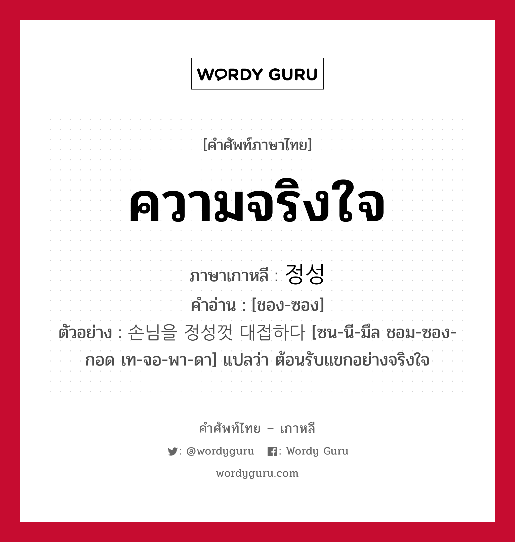 ความจริงใจ ภาษาเกาหลีคืออะไร, คำศัพท์ภาษาไทย - เกาหลี ความจริงใจ ภาษาเกาหลี 정성 คำอ่าน [ชอง-ซอง] ตัวอย่าง 손님을 정성껏 대접하다 [ซน-นี-มึล ชอม-ซอง-กอด เท-จอ-พา-ดา] แปลว่า ต้อนรับแขกอย่างจริงใจ