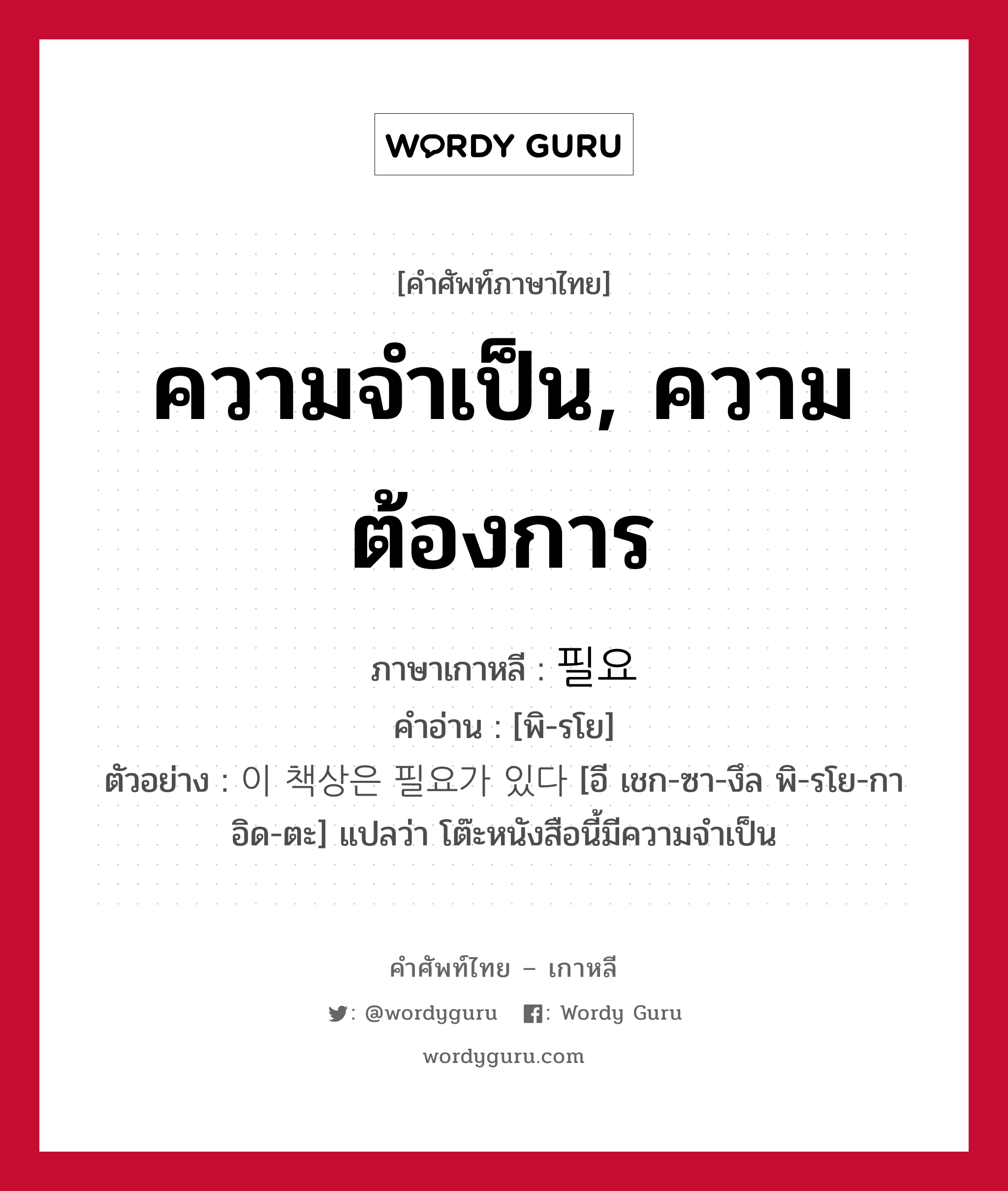 ความจำเป็น, ความต้องการ ภาษาเกาหลีคืออะไร, คำศัพท์ภาษาไทย - เกาหลี ความจำเป็น, ความต้องการ ภาษาเกาหลี 필요 คำอ่าน [พิ-รโย] ตัวอย่าง 이 책상은 필요가 있다 [อี เชก-ซา-งึล พิ-รโย-กา อิด-ตะ] แปลว่า โต๊ะหนังสือนี้มีความจำเป็น