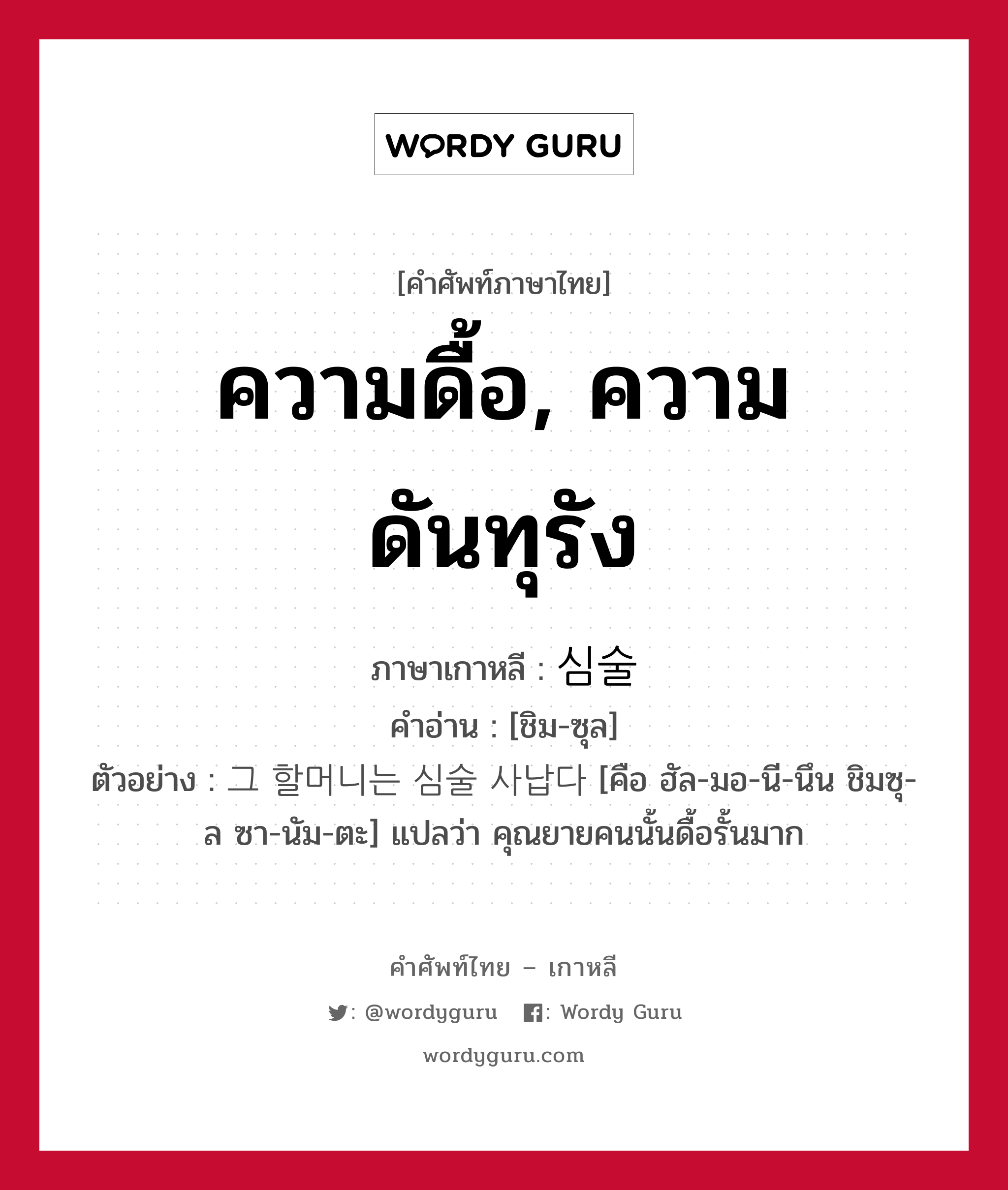 ความดื้อ, ความดันทุรัง ภาษาเกาหลีคืออะไร, คำศัพท์ภาษาไทย - เกาหลี ความดื้อ, ความดันทุรัง ภาษาเกาหลี 심술 คำอ่าน [ชิม-ซุล] ตัวอย่าง 그 할머니는 심술 사납다 [คือ ฮัล-มอ-นี-นึน ชิมซุ-ล ซา-นัม-ตะ] แปลว่า คุณยายคนนั้นดื้อรั้นมาก