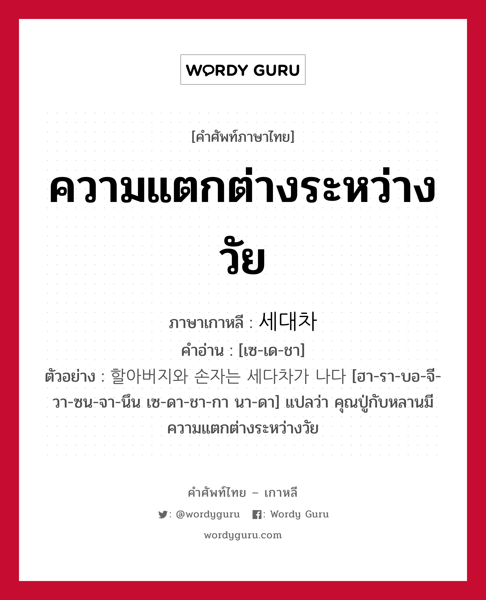 ความแตกต่างระหว่างวัย ภาษาเกาหลีคืออะไร, คำศัพท์ภาษาไทย - เกาหลี ความแตกต่างระหว่างวัย ภาษาเกาหลี 세대차 คำอ่าน [เซ-เด-ชา] ตัวอย่าง 할아버지와 손자는 세다차가 나다 [ฮา-รา-บอ-จี-วา-ซน-จา-นึน เซ-ดา-ชา-กา นา-ดา] แปลว่า คุณปู่กับหลานมีความแตกต่างระหว่างวัย