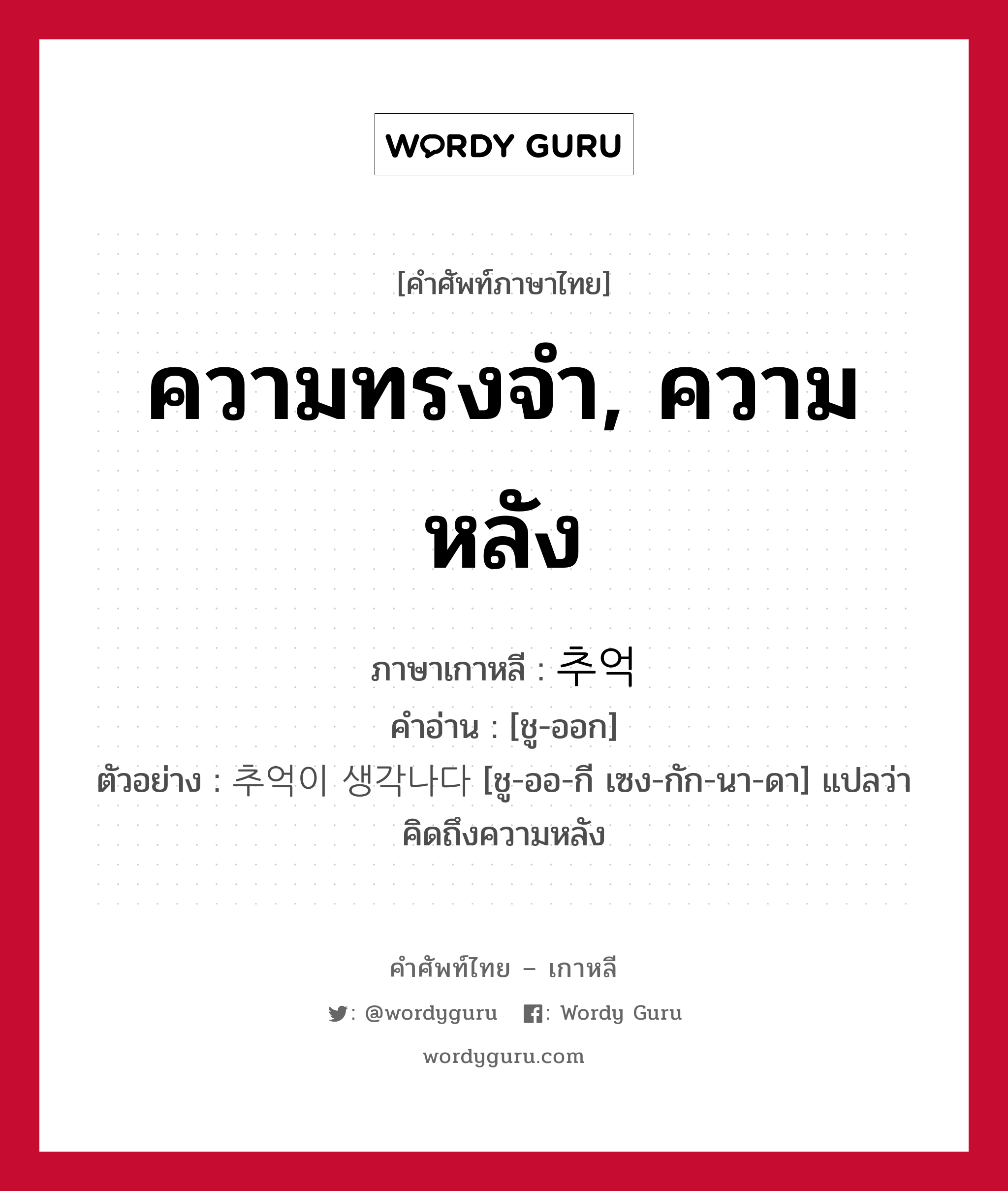 ความทรงจำ, ความหลัง ภาษาเกาหลีคืออะไร, คำศัพท์ภาษาไทย - เกาหลี ความทรงจำ, ความหลัง ภาษาเกาหลี 추억 คำอ่าน [ชู-ออก] ตัวอย่าง 추억이 생각나다 [ชู-ออ-กี เซง-กัก-นา-ดา] แปลว่า คิดถึงความหลัง