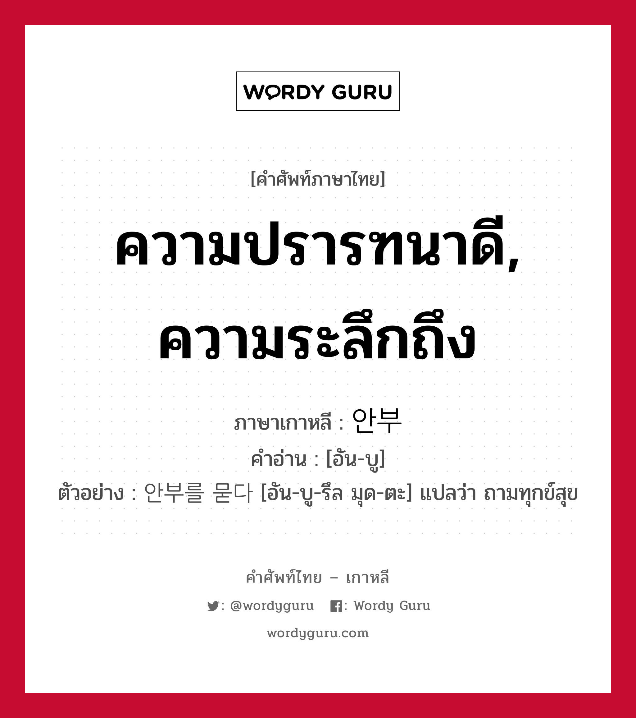 ความปรารฑนาดี, ความระลึกถึง ภาษาเกาหลีคืออะไร, คำศัพท์ภาษาไทย - เกาหลี ความปรารฑนาดี, ความระลึกถึง ภาษาเกาหลี 안부 คำอ่าน [อัน-บู] ตัวอย่าง 안부를 묻다 [อัน-บู-รึล มุด-ตะ] แปลว่า ถามทุกข์สุข