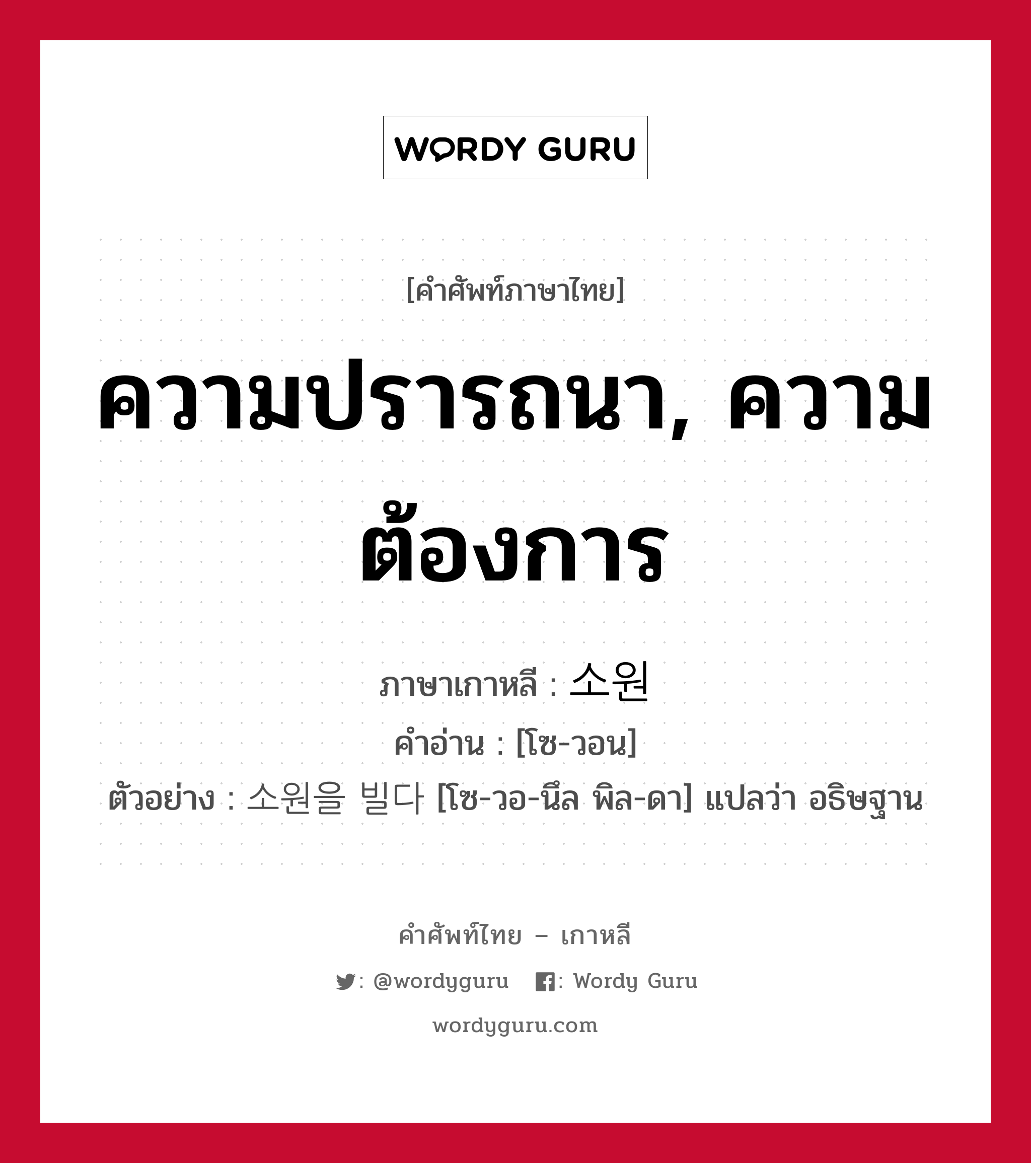 ความปรารถนา, ความต้องการ ภาษาเกาหลีคืออะไร, คำศัพท์ภาษาไทย - เกาหลี ความปรารถนา, ความต้องการ ภาษาเกาหลี 소원 คำอ่าน [โซ-วอน] ตัวอย่าง 소원을 빌다 [โซ-วอ-นึล พิล-ดา] แปลว่า อธิษฐาน