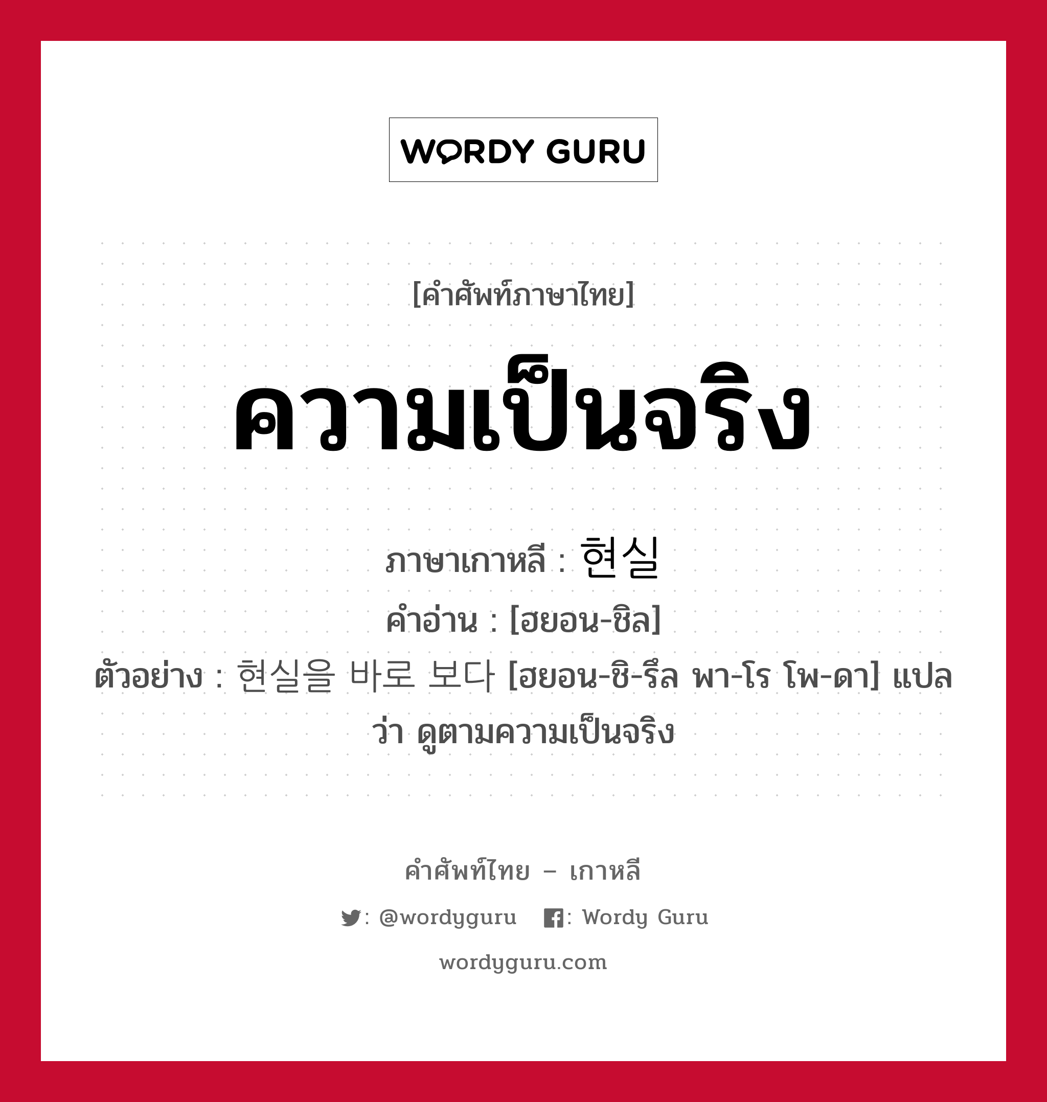 ความเป็นจริง ภาษาเกาหลีคืออะไร, คำศัพท์ภาษาไทย - เกาหลี ความเป็นจริง ภาษาเกาหลี 현실 คำอ่าน [ฮยอน-ชิล] ตัวอย่าง 현실을 바로 보다 [ฮยอน-ชิ-รึล พา-โร โพ-ดา] แปลว่า ดูตามความเป็นจริง