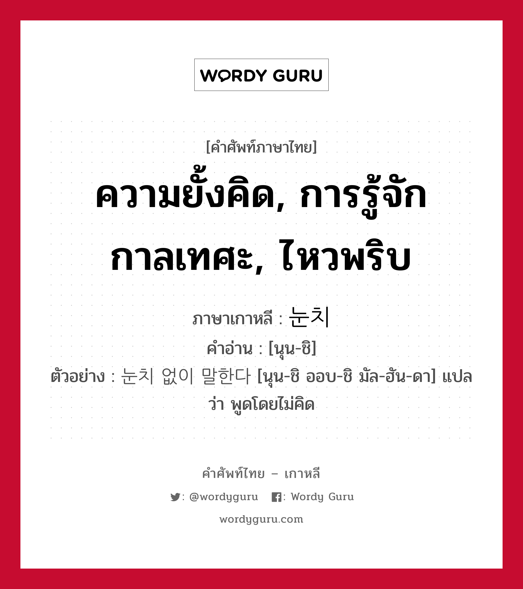 ความยั้งคิด, การรู้จักกาลเทศะ, ไหวพริบ ภาษาเกาหลีคืออะไร, คำศัพท์ภาษาไทย - เกาหลี ความยั้งคิด, การรู้จักกาลเทศะ, ไหวพริบ ภาษาเกาหลี 눈치 คำอ่าน [นุน-ชิ] ตัวอย่าง 눈치 없이 말한다 [นุน-ชิ ออบ-ชิ มัล-ฮัน-ดา] แปลว่า พูดโดยไม่คิด